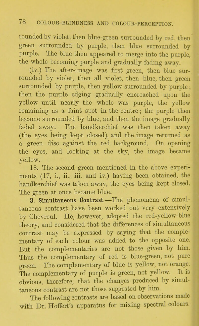 rounded by violet, then blue-green surrounded by red, then' green surrounded by purple, then blue surrounded by purple. The blue then appeared to merge into the purple, the whole becoming purple and gradually fading away. (iv.) The after-image was first green, then blue sur- rounded by violet, then all violet, then blue, then green surrounded by purple, then yellow surrounded by purple; then the purple edging gradually encroached upon the yellow until nearly the whole was purple, the yellow remaining as a faint spot in the centre; the purple then became surrounded by blue, and then the image gradually faded away. The handkerchief was then taken away (the eyes being kept closed), and the image returned as a green disc against the red background. On opening the eyes, and looking at the sky, the image became yellow. 18. The second green mentioned in the above experi- ments (17, i., ii., iii. and iv.) having been obtained, the handkerchief was taken away, the eyes being kept closed. The green at once became blue. 3. Simultaneous Contrast.—The phenomena of simul- taneous contrast have been worked out very extensively by Chevreul. He, however, adopted the red-yellow-blue theory, and considered that the differences of simultaneous contrast may be expressed by saying that the comple- mentary of each colour was added to the opposite one. But the complementaries are not those given by him. Thus the complementary of red is blue-green, not pure green. The complementary of blue is yellow, not orange. The complementary of purple is green, not yellow. It is obvious, therefore, that the changes produced by simul- taneous contrast are not those suggested by him. The following contrasts are based on observations made with Dr. Hofifert's apparatus for mixing spectral colours.