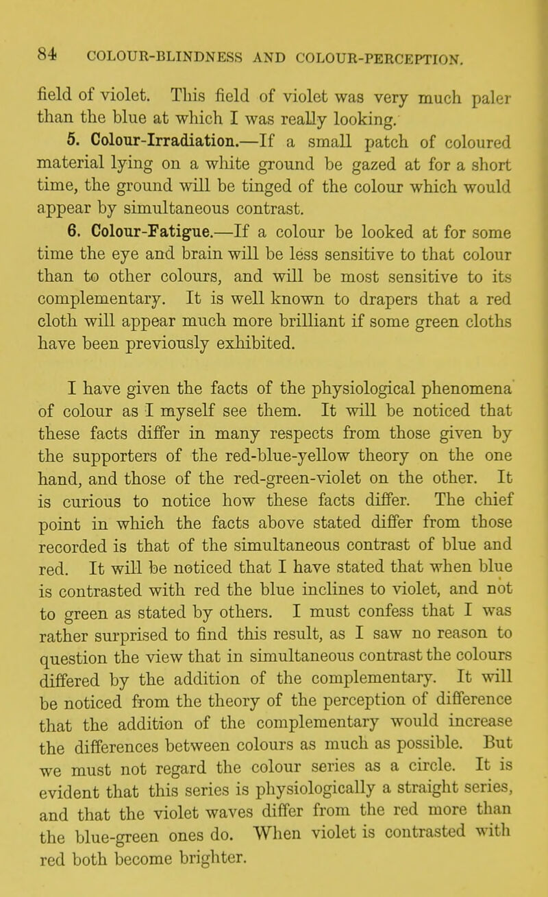 field of violet. This field of violet was very much paler than the blue at which I was really looking. 5. Colour-Irradiation.—If a smaU patch of coloured material lying on a wliite ground be gazed at for a short time, the ground will be tinged of the colour which would appear by simultaneous contrast. 6. Colour-Fatigue.—If a colour be looked at for some time the eye and brain will be less sensitive to that colour than to other colours, and will be most sensitive to its complementary. It is well known to drapers that a red cloth will appear much more brilliant if some green cloths have been previously exhibited. I have given the facts of the physiological phenomena of colour as I myself see them. It will be noticed that these facts differ in many respects from those given by the supporters of the red-blue-yellow theory on the one hand, and those of the red-green-violet on the other. It is curious to notice how these facts differ. The chief point in which the facts above stated differ from those recorded is that of the simultaneous contrast of blue and red. It will be noticed that I have stated that when blue is contrasted with red the blue inclines to violet, and not to green as stated by others. I must confess that I was rather surprised to find this result, as I saw no reason to question the view that in simultaneous contrast the colours differed by the addition of the complementary. It will be noticed from the theory of the perception of difference that the addition of the complementary would increase the differences between colours as much as possible. But we must not regard the colour series as a circle. It is evident that this series is physiologically a straight series, and that the violet waves differ from the red more than the blue-green ones do. When violet is contrasted with red both become brighter.