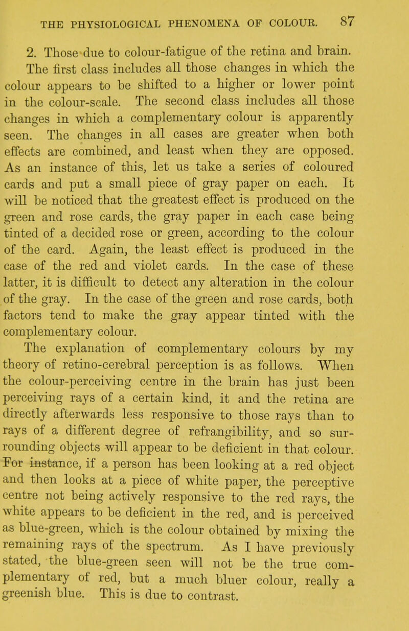 2. Those due to colour-fatigue of the retina and brain. The first class includes all those changes in which the colour appears to be shifted to a higher or lower point in the colour-scale. The second class includes all those changes in which a complementary colour is apparently- seen. The changes in all cases are greater when both effects are combined, and least when they are opposed. As an instance of this, let us take a series of coloured cards and put a small piece of gray paper on each. It will be noticed that the greatest effect is produced on the green and rose cards, the gray paper in each case being tinted of a decided rose or green, according to the colour of the card. Again, the least effect is produced in the case of the red and violet cards. In the case of these latter, it is difficult to detect any alteration in the colour of the gray. In the case of the green and rose cards, both factors tend to make the gray appear tinted with the complementary colour. The explanation of complementary colours by my theory of retino-cerebral perception is as follows. When the colour-perceiving centre in the brain has just been perceiving rays of a certain kind, it and the retina are directly afterwards less responsive to those rays than to rays of a different degree of refrangibility, and so sur- rounding objects will appear to be deficient in that colour. For inst-ance, if a person has been looking at a red object and then looks at a piece of white paper, the perceptive centre not being actively responsive to the red rays, the white appears to be deficient in the red, and is perceived as blue-green, which is the colour obtained by mixing the remaining rays of the spectrum. As I have previously stated, the blue-green seen will not be the true com- plementary of red, but a much bluer colour, really a greenish blue. This is due to contrast.