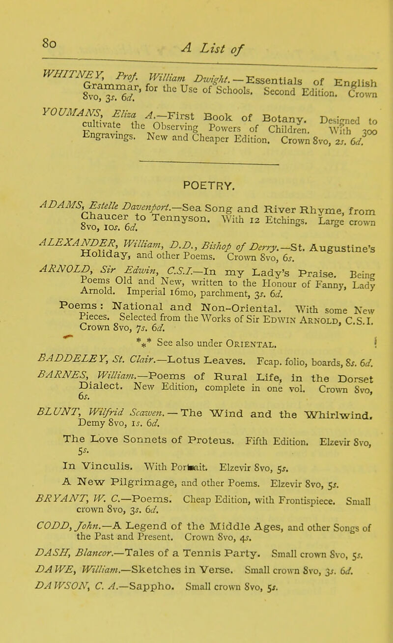 WHITNEY Prof. William -Essentials of English cultivate the Observing Powers of Children. Whh w Engravings. New and Cheaper Edition. Crown 8vo, 2.. 6</.^ POETRY. ADAMS, Estelle Davenport.-^^3. Song and River Rhyme, from sloTo^y ^^y^^^- ^^h 12 Etchings. Large crown ^^^^^Wniff; ^'''^■^ ''/^^^^^.-St. Augustine's Holiday, and other Poems. Crown 8vo, 6j. ARNOLD, Sir Edwin C.S.I.-\n my Lady's Praise. Beinij Poems Old and New, written to the Honour of Fanny, Lady Arnold. Imperial i6mo, parchment, 3J. ed. Poems: National and Non-Oriental. With some New Pieces. Selected from the Works of Sir Edwin Arnold. C.S I Crown 8vo, 7^. 6d. *#* See also under Oriental. \ BADDELE V, Si. C/«z>.—Lotus Leaves. Fcap. folio, boards, 8s. 6d. BARNES, William.—Poems of Rural Life, in the Dorset Dialect. New Edition, complete in one vol. Crown 8vo, 6s. BLUNT, Wilfrid Scawen. — Tlcie Wind and the Whirlwind. Demy 8vo, is. 6d. The Love Sonnets of Proteus. Fifth Edition. Elzevir Svo. In Vinculis. With Portaait. Elzevir Svo, 5J. A New Pilgrimage, and other Poems. Elzevir Svo, Sj. BRYANT, W. C—Poems. Cheap Edition, with Frontispiece. Small crown Svo, 3^. 6d. CODD, John.—K Legend of the Middle Ages, and other Songs of the Past and Present. Crovvn Svo, 4^. DASH, Blancor.—Tales of a Tennis Party. Small crown Svo, ^s. DA WE, William.—Sketches in Verse. Small crown Svo, ^s. 6d. DA WSON, C. ^.—Sappho. Small crown Svo, 5j,