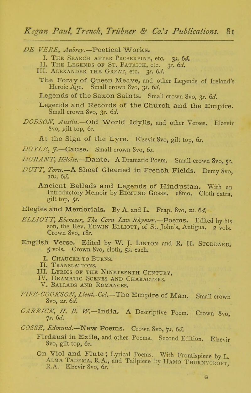 DE VERB, Aubrey.—VoeXical Works. I. The Search after Proserpine, etc. 3J. 6d, II. The Legends of St. Patrick, etc. 3^. 6d. III. Alexander the Great, etc. 3^. 6d. The Foray of Queen Meave, and other Legends of Ireland's Heroic Age. Small crown 8vo, 3J. 6d. Legends of the Saxon Saints. Small crown 8vo, 3^. 6d. Legends and Records of the Church and the Empire. Small crown 8vo, 3J. 6d. DOBSON, Atistin.—Old. World Idylls, and other Verses. Elzevir 8vo, gilt top, 6j. At the Sign of the Lyre. Elzevir 8vo, gilt top, 6j. DOYLE, y.—Cause. Small crown 8vo, 6j. DURANT, Heldise.—Dante. A Dramatic Poem. Small crown 8vo, DUTT, Toru.—K Sheaf Gleaned in French Fields. Demy 8vo, los. 6d. Ancient Ballads and Legends of Hindustan. With an Introductory Memoir by Edmund Gosse. i8mo. Cloth extra, gilt top, Sj. Elegies and Memorials. By A. and L. Fcap. 8vo, 2s. 6d. ELLIOTT, Ebenezer, The Corn Law Rhymer.—Poems. Edited by his son, the Rev. Edwin Elliott, of St. John's, Antigua. 2 vols. Crown 8vo, i8j. English Verse. Edited by W. J. Linton and R. H. Stoddard. 5 vols. Crown 8vo, cloth, $s. each, I. Chaucer to Burns. II. Translations. III. Lyrics of the Nineteenth Century, IV. Dramatic Scenes and Characters. v.. Ballads and Romances. FIFE-COOKSON, Lieut.-Col.—HYiQ Empire of Man. Small crown 8vo, 2J. dd. GARRICK, H. B. fT.—India. A Descriptive Poem. Crown 8vo 7j. dd. ' COSSE, Edmund.—New Poems. Crown 8vo, 'js. 6d. Firdausi in Exile, and other Poems. Second Edition. Elzevir 8vo, gilt top, 6s, On Viol and Flute; Lyrical Poems. With Frontispiece by L Alma Tadema, R.A., and Tailpiece by IIamo Thornycroft' R.A. Elzevir 8vo, 6s. ' G