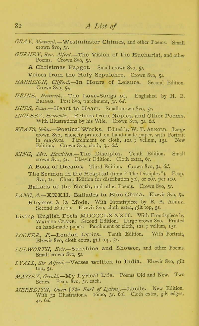 GRAY^ Maxzuell.—Westminster Chimes, and other Poems. Small crown 8vo, 5j. GURNEY, Rev. Alfred.—The Vision of the Eucharist, and other Poems. Crown 8vo, 5^. A Christmas Faggot- Small crown 8vo, 5j. Voices from the Holy Sepulchre. Crown 8vo, ^s. HARRISON, Clifford.—In Hours of Leisure. Second Edition. Crown 8vo, 5j. HEINE, Heinrich.—TYie Love-Songs of. Englished by H. B. Briggs. Post 8vo, parchment, t,s. 6d. HUES, Ivan.—Heart to Heart. Small crown 8vo, 5^. INGLEBY, Holco?nbe.—Echoes from Naples, and Other Poems. With Illustrations by his Wife. Crown 8vo, 3J. 6d. KEA TS, Poetical Works. Edited by W. T. Arnold. Large crown 8vo, choicely printed on hand-made paper, with Portrait in eau-forte. Parchment or cloth, I2J. j vellum, 15J. New Edition. Crown 8vo, cloth, 3^. dd. KING, Mrs. Hamilton.—HYiQ Disciples. Tenth Edition. Small crown 8vo, 5^. Elzevir Edition. Cloth extra, 6j. A Book of Dreams. Third Edition. Ciown 8vo, y. 6d. The Sermon in the Hospital (from The Disciples). Fcap. 8vo, I J. Cheap Edition for distribution 3^/,, or 20s. per 100. Ballads of the North, and other Poems. Crown 8vo, 5^. LANG, XXXII. Ballades in Blue China. Elzevir 8vo, 55. Rhymes a la Mode. With Frontispiece by E. A. Abbey. Second Edition. Elzevir 8vo, cloth extra, gilt top, 5j. Living English Poets MDCCCLXXXII. With Frontispiece by Walter Crane. Second Edition. Large crown 8vo. Printed on hand-made paper. Parchment or cloth, 12s.; vellum, 15J. LOCKER, /f.—London Lyrics. Tenth Edition. With Portrait, Elzevir 8vo, cloth extra, gilt top, 5^. LULWORTH, ^m-.—Sunshine and Shower, and other Poems. Small crown 8vo, 5j. LYALL, Sir Alfred.—Verses written in India. Elzevir Svo, gilt top, 5f. MASSEY, Gerald.—yiY Lyrical Life. Poems Old and New. Two Series. Fcap. 8vo, 5^. each. MEREDITH, Owen [The Earl of Lyilon'\.—'Lvic\\e. New Edition. With 32 Illustrations. l6mo, 3^. 6d. Cloth extra, gilt edges, 4?. dd.