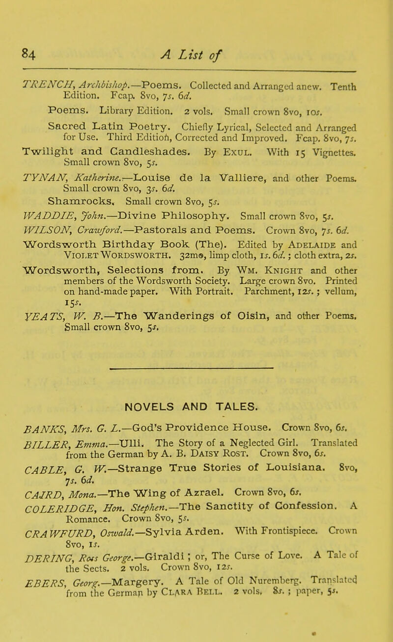 TRENCH, Archbishop.—l?oems. Collected and Arranged anew. Tenth Edition. Fcap. 8vo, js. 6ci. Poems. Library Edition. 2 vols. Small crown 8vo, 10/. Sacred Latin Poetry. Chiefly Lyrical, Selected and Arranged for Use. Third Editioh, Corrected and Improved. Fcap, 8vo, js. Twilight and Candleshades. By Exul. With 15 Vignettes. Small crown 8vo, 5^. TYNAN, Katherine.—'L.oviise de la Valliere, and other Poems. Small crown 8vo, 3^. 6d. Shamrocks. Small crown 8vo, $s. WADDIE, John.—Divine Philosophy. Small crown 8vo, 5J, WILSON, Crawford.—Pastorals and Poems. Crown 8vo, 7j. 6^/. Wordsworth Birthday Book (The). Edited by Adelaide and Vioi.ET Wordsworth. 32m9, limp cloth, is. 6d.; cloth extra, zs. Wordsworth, Selections from. By Wm. Knight and other members of the Wordsworth Society. Large crown 8vo. Printed on hand-made paper. With Portrait. Parchment, I2s.; vellum, 15^. YEATS, W. B.—The Wanderings of Oisin, and other Poems. Small crown 8vo, 5j. NOVELS AND TALES. BANKS, Mrs. G. L.—God's Providence House. Crown 8vo, ds. BILLER, Emma.—Ulli. The Story of a Neglected Girl. Translated from the German by A. B. Daisy Rost. Crown 8vo, 6j. CABLE, G. W.—Strange True Stories of Louisiana. 8vo, js. 6d, CAJRD, Mona.—T'he Wing of Azrael. Crown 8vo, 6s. COLERIDGE, Hon. Stephen.—TYie Sanctity of Confession. A Romance. Crown 8vo, 55. CRAWE[IRD, Os7vald.—Sylvia. Arden. With Frontispiece. Crown 8vo, IS. BERING, Rots George.—G\xSi\d\ \ or, The Curse of Love. A Tale of the Sects. 2 vols. Crown 8vo, \2s. EBERS, Georg.—VL&TgeTy. A Tale of Old Nuremberg. Translated from the German by Clara Bell. 2 vols. 8j. ; paper, 5^.