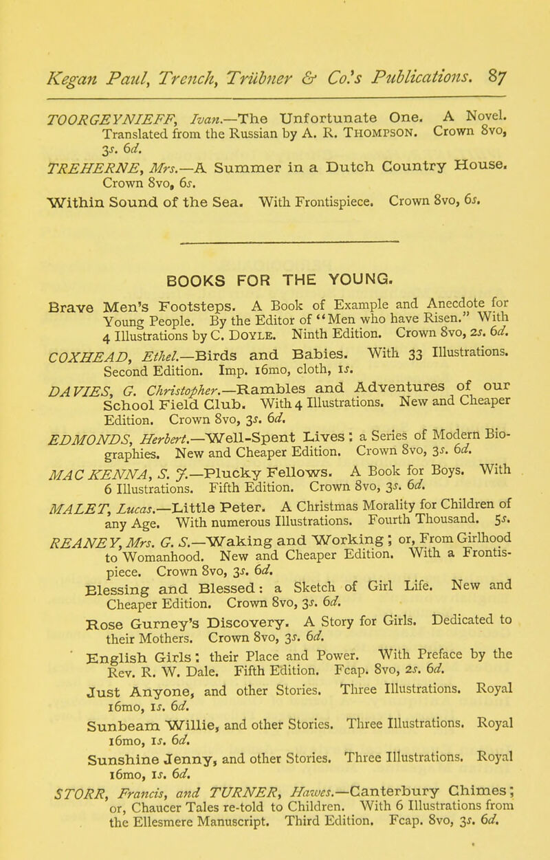 TOORGEYNIEFF, Ivan.—Unfortunate One. A Novel. Translated from the Russian by A. R. Thompson. Crown 8vo, 2,s. 6d, TREHERNE, Mrs.—A Summer in a Dutch Country House. Crown 8vo, 6s. Within Sound of the Sea. With Frontispiece. Crown 8vo, 6s. BOOKS FOR THE YOUNG. Brave Men's Footsteps. A Book of Example and Anecdote for Young People. By the Editor of Men who have Risen. With 4 Illustrations by C. Doyle. Ninth Edition. Crown Svo, 2s. 6d, COXHEAD, Efhel.—mTds and Babies. With 33 Illustrations. Second Edition. Inip. i6mo, cloth, \s. DAVIES, G. Christopher.—'B.a.xa.laleB and Adventures of our School Field Club. With 4 Illustrations. New and Cheaper Edition. Crown Svo, 3J. 6d. EDMONDS, Herbert—WQll-S^enX Lives : a Series of Modern Bio- graphies. New and Cheaper Edition. Crown Svo, 3J. 6d. MAC KENNA, S. y.—Plucky Fellows. A Book for Boys. With 6 Illustrations. Fifth Edition. Crown Svo, 3J. 6d. MALET, Lucas.—l^iXllQ Peter. A Christmas Morality for Children of any Age. With numerous Illustrations. Fourth Thousand. 5J. REANEY, Mrs. G. 6.—Waking and Working ; or, From Girlhood to Womanhood. New and Cheaper Edition. With a Frontis- piece. Crown Svo, 3j. 6d. Blessing and Blessed: a Sketch of Girl Life. New and Cheaper Edition. Crown Svo, 3J. 6d. Rose Gurney's Discovery. A Story for Girls. Dedicated to their Mothers. Crown Svo, %s. 6d. ■ English Girls: their Place and Power. With Preface by the Rev. R. W. Dale. Fifth Edition. Fcap. Svo, 2s. 6d. Just Anyone, and other Stories. Three Illustrations. Royal l6mo, is. 6d. Sunbeam Willie, and other Stories. Three Illustrations. Royal i6mo, IS. 6d. Sunshine Jenny, and other Stories. Three Illustrations. Royal i6mo, IS. 6d. STORR, Francis, and TURNER, //«7c;^j.—Canterbury Chimes; or, Chaucer Tales re-told to Children. With 6 Illustrations from the Ellesmere Manuscript. Third Edition. Fcap. Svo, 3J. 6d.