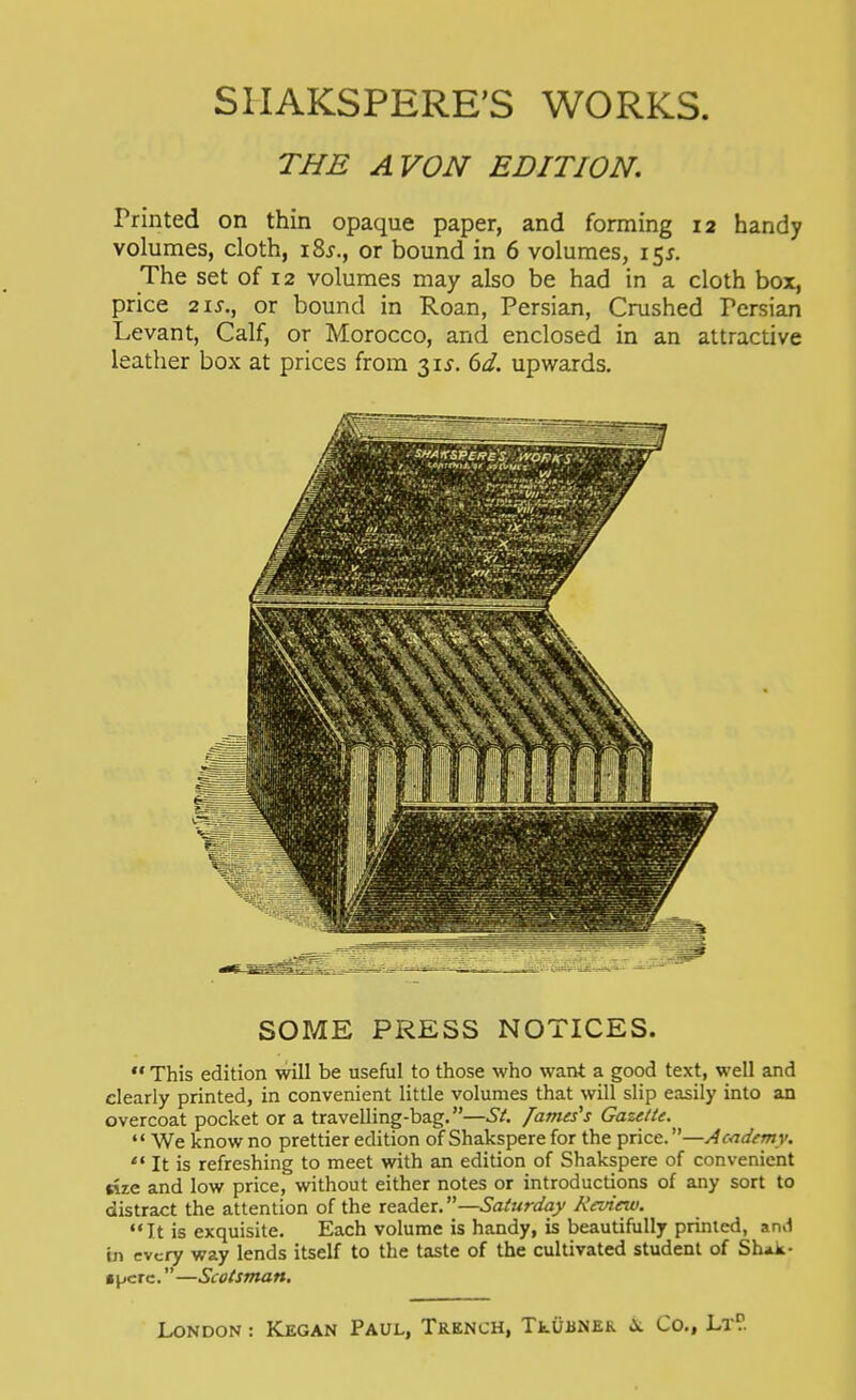 THE AVON EDITION. Printed on thin opaque paper, and forming 12 handy volumes, cloth, iSj., or bound in 6 volumes, 15^. The set of 12 volumes may also be had in a cloth box, price 21 J-., or bound in Roan, Persian, Crushed Persian Levant, Calf, or Morocco, and enclosed in an attractive leather box at prices from 31^. dd. upwards. SOME PRESS NOTICES. ** This edition will be useful to those who want a good text, well and clearly printed, in convenient little volumes that will slip easily into an overcoat pocket or a travelling-bag.—St. /ames^s Gazette. We know no prettier edition of Shakspere for the price.—Academy. *' It is refreshing to meet with an edition of Shakspere of convenient rize and low price, without either notes or introductions of any sort to distract the attention of the reader.—Saturday Rcuieiv. It is exquisite. Each volume is handy, is beautifully printed, and in every way lends itself to the taste of the cultivated student of Shak- spere. —Scotsman.