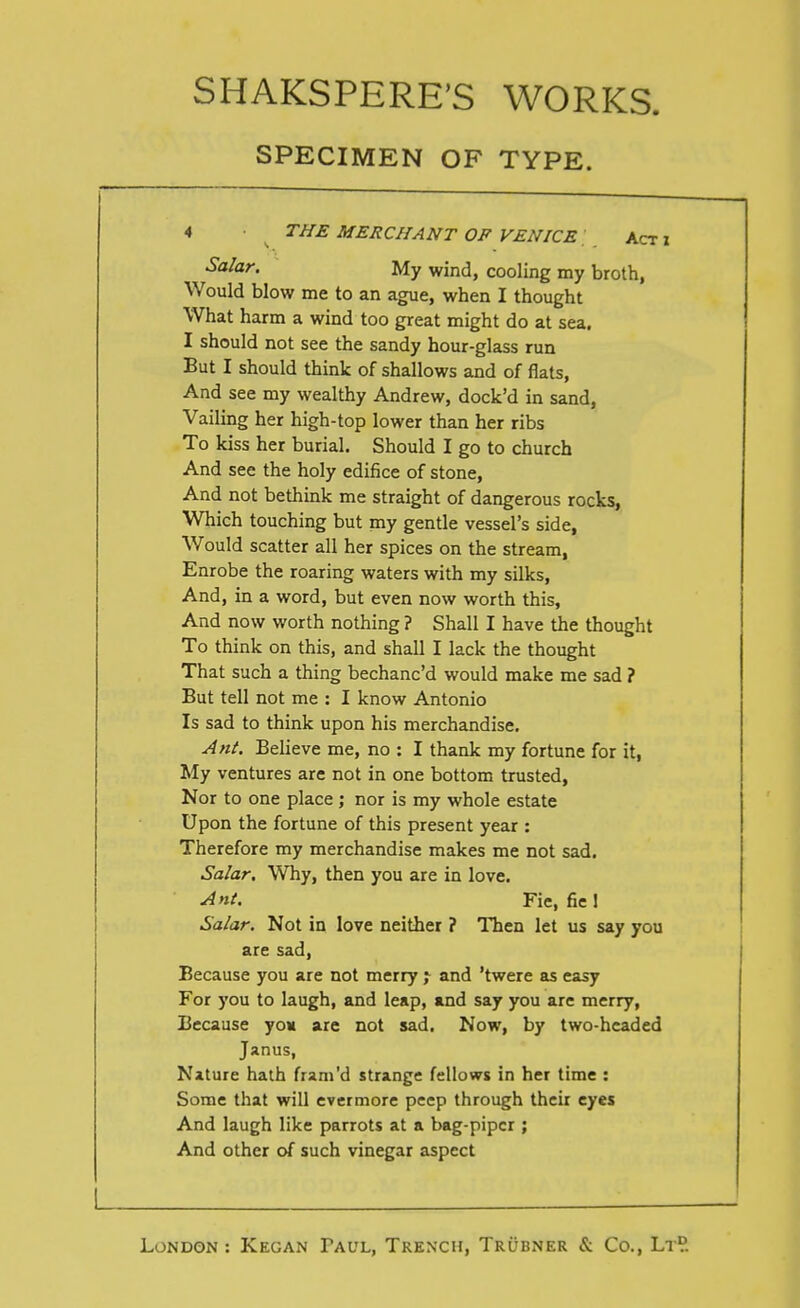 SPECIMEN OF TYPE. 4 THE MERCHANT OF VENICE, Act x S'^lo^r. My wind, cooling my broth, Would blow me to an ague, when I thought What harm a wind too great might do at sea. I should not see the sandy hour-glass run But I should think of shallows and of flats, And see my wealthy Andrew, dock'd in sand, Vailing her high-top lower than her ribs To kiss her burial. Should I go to church And see the holy edifice of stone. And not bethink me straight of dangerous rocks, Which touching but my gentle vessel's side, Would scatter all her spices on the stream, Enrobe the roaring waters with my silks. And, in a word, but even now worth this. And now worth nothing ? Shall I have the thought To think on this, and shall I lack the thought That such a thing bechanc'd would make me sad ? But tell not me : I know Antonio Is sad to think upon his merchandise. Ant. Believe me, no : I thank my fortune for it, My ventures are not in one bottom trusted. Nor to one place; nor is my whole estate Upon the fortune of this present year : Therefore my merchandise makes me not sad. Salar. Why, then you are in love. Ant. Fie, fie 1 Salar. Not in love neither ? Then let us say you are sad, Because you are not merry j and 'twere as easy For you to laugh, and leap, and say you are merry, Because yo« are not sad. Now, by two-headed Janus, Nature hath fram'd strange fellows in her time : Some that will evermore peep through their eyes And laugh like parrots at a bag-piper ; And other of such vinegar aspect I