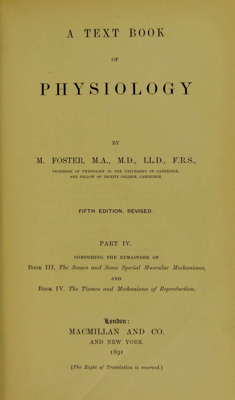 OF * t PHYSIOLOGY BY M. FOSTER, M.A., M.D., LL.D., F.RS., PROFESSOR OF PHYSIOLOGY IN THE UNIVERSITY OF CAMBRIDGE, AND FELLOW OF TRINITY COLLEGE, CAMBRIDGE. FIFTH EDITION, REVISED. PART IV. COMPRISING THE REMAINDER OP Book III. The Senses and Some Special Muscular Mechanisms, AND Book IV. The Tissues and Mechanisms of Reproduction. UonUon: MACMILLAN AND CO. AND NEW YORK. 1891 [The Right of Translation is reserved.]