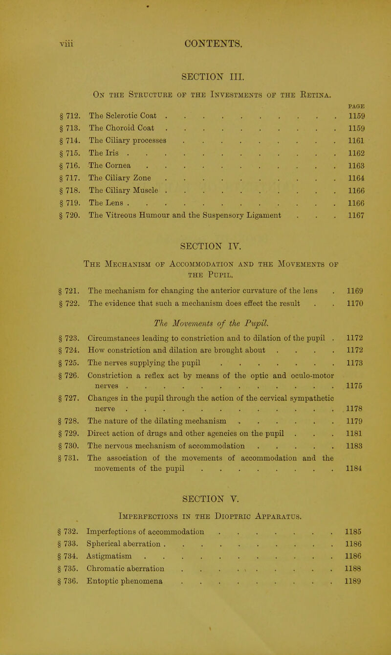 SECTION III. On the Structure of the Investments of the Retina. PAGE § 712. The Sclerotic Coat 1159 § 713. The Choroid Coat 1159 § 714. The Ciliary processes 1161 § 715. The Iris 1162 I 716. The Cornea 1163 § 717. The Ciliary Zone 1164 § 718. The Ciliary Muscle 1166 § 719. The Lens 1166 § 720. The Vitreous Humour and the Suspensory Ligament . . . 1167 SECTION IV. The Mechanism of Accommodation and the Movements op the Pupil. § 721. The mechanism for changing the anterior curvature of the lens . 1169 § 722. The evidence that such a mechanism does effect the result . . 1170 The Movements of the Pupil. § 723. Circumstances leading to constriction and to dilation of the pupil . 1172 § 724. How constriction and dilation are brought about .... 1172 § 725. The nerves supplying the pupil 1173 § 726. Constriction a reflex act by means of the optic and oculo-motor nerves 1176 § 727. Changes in the pupil through the action of the cervical sympathetic nerve 1178 § 728. The nature of the dilating mechanism 1179 § 729. Direct action of drugs and other agencies on the pupil . . . 1181 § 730. The nervous mechanism of accommodation 1183 § 731. The association of the movements of accommodation and the movements of the pupil 1184 SECTION V. Imperfections in the Dioptric Apparatus. § 732. Imperfeptions of accommodation 1185 § 733. Spherical aberration 1186 § 734. Astigmatism 1186 § 735. Chromatic aberration 1188 § 736. Entoptic phenomena 1189