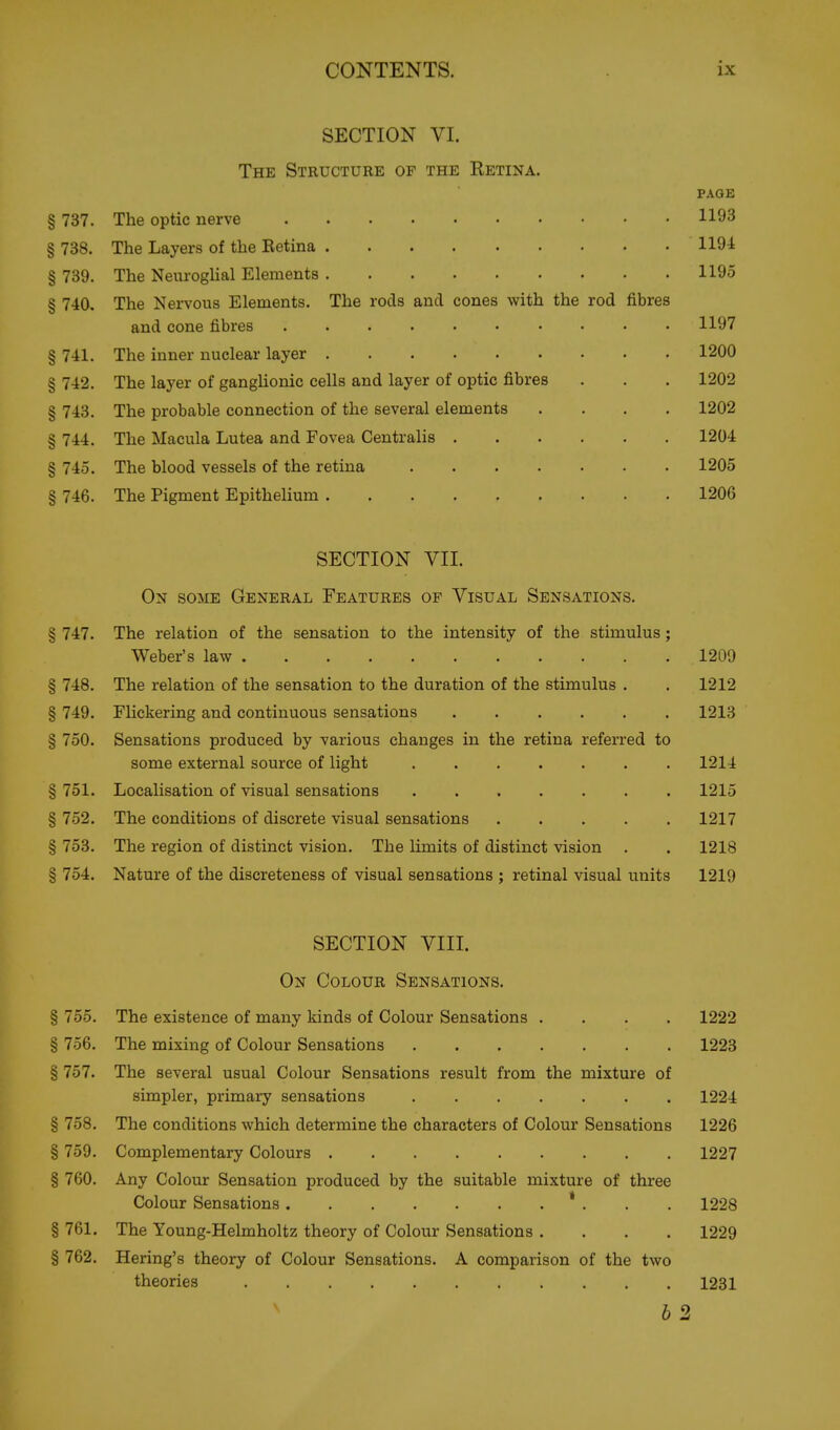 SECTION VI. The Structure of the Retina. PAGE § 737. The optic nerve 1193 § 738. The Layers of the Eetina 1191 § 739. The Neuroglial Elements 1195 § 740. The Nervous Elements. The rods and cones with the rod fibres and cone fibres 1197 § 741. The inner nuclear layer 1200 § 742. The layer of ganglionic cells and layer of optic fibres . . . 1202 § 743. The probable connection of the several elements .... 1202 § 744. The Macula Lutea and Fovea Centralis 1204 § 745. The blood vessels of the retina 1205 § 746. The Pigment Epithelium 1206 SECTION VII. On some General Features of Visual Sensations. § 747. The relation of the sensation to the intensity of the stimulus; Weber's law 1209 § 748. The relation of the sensation to the duration of the stimulus . . 1212 § 749. Flickering and continuous sensations 1213 § 750. Sensations produced by various changes in the retina referred to some external source of light ....... 1214 § 751. Localisation of visual sensations 1215 § 752. The conditions of discrete visual sensations 1217 § 753. The region of distinct vision. The limits of distinct vision . . 1218 § 754. Nature of the discreteness of visual sensations ; retinal visual units 1219 SECTION VIII. On Colour Sensations. § 755. The existence of many kinds of Colour Sensations .... 1222 § 756. The mixing of Colour Sensations 1223 § 757. The several usual Colour Sensations result from the mixture of simpler, primary sensations 1224 § 758. The conditions which determine the characters of Colour Sensations 1226 § 759. Complementary Colours 1227 § 760. Any Colour Sensation produced by the suitable mixture of three Colour Sensations ' . . . 1228 § 761. The Young-Helmholtz theory of Colour Sensations .... 1229 § 762. Bering's theory of Colour Sensations. A comparison of the two theories 1231 6 2