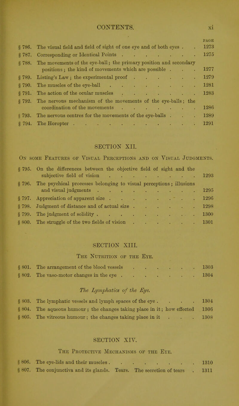 PAGE § 786. The visual field and field of sight of one eye and of both eyes . . 1273 § 787. Corresponding or Identical Points 1275 § 788. The movements of the eye-ball; the primary position and secondary positions ; the kind of movements which are possible . . . 1277 § 789. Listing's Law ; the experimental proof 1279 § 790. The muscles of the eye-ball 1281 § 791. The action of the ocular muscles 1283 § 792. The nervous mechanism of the movements of the eye-balls; the coordination of the movements 1286 § 793. The nervous centres for the movements of the eye-balls . . . 1289 § 794. The Horopter 1291 SECTION XII. On some Features of Visual Perceptions and on Visual Judgments. § 795. On the differences between the objective field of sight and the subjective field of vision 1293 § 796. The psychical processes belonging to visual perceptions; illusions and visual judgments 1295 § 797. Appreciation of apparent size  . . 1296 § 798. Judgment of distance and of actual size 1298 § 799. The judgment of solidity 1300 § 800. The struggle of the two fields of vision 1301 SECTION XIII. The Nutrition op the Eye. § 801. The arrangement of the blood vessels 1303 § 802. The vaso-motor changes in the eye 1304 The Lymphatics of the Eye. § 803. The lymphatic vessels and lymph spaces of the eye .... 1304 § 804. The aqueous humour ; the changes taking place in it; how effected 1306 § 805. The vitreous humour ; the changes taking place in it . . . 1308 SECTION XIV. The Protective Mechanisms of the Eye. § 806. The eye-lids and their muscles 1310 § 807. The conjunctiva and its glands. Tears. The secretion of tears . 1311