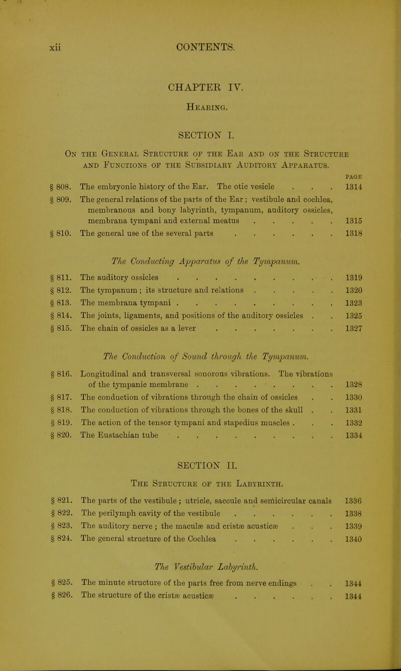 CHAPTER IV. Hearing. SECTION I. On the General Structure op the Ear and on the Structure AND Functions of the Subsidiary Auditory Apparatus. PAGE § 808. The embryonic history of the Ear. The otic vesicle . . . 1314 § 809. The general relations of the parts of the Ear; vestibule and cochlea, membranous and bony labyrinth, tympanum, auditory ossicles, membraua tympani and external meatus 1315 § 810. The general use of the several parts 1318 The Condrnting ApparaUts of the Tympanum. § 811. The auditory ossicles 1319 § 812. The tympanum ; its structure and relations 1320 § 813. The membrana tympani 1323 § 814. The joints, ligaments, and positions of the auditory ossicles . . 1325 § 815. The chain of ossicles as a lever 1327 The Conduction of Sound through the Tympanum. § 816. Longitudinal and transversal sonorous vibrations. The vibrations of the tympanic membrane . . . . . . . . 1328 § 817. The conduction of vibrations through the chain of ossicles . . 1330 § 818. The conduction of vibrations through the bones of the skull . . 1331 § 819. The action of the tensor tympani and stapedius muscles . . . 1332 § 820. The Eustachian tube 1334 SECTION II. The Structure of the Labyrinth. § 821. The parts of the vestibule ; utricle, saccule and seniicircular canals 1336 § 822. The perilymph cavity of the vestibule 1338 § 823. The auditory nerve ; the maculas and cristas acusticae . . . 1339 § 824. The general structure of the Cochlea 1340 § 825. § 826. The Yestihular Labyrinth. The minute structure of the parts free from nerve endings The structure of the cristte acusticae .... 1344 1344