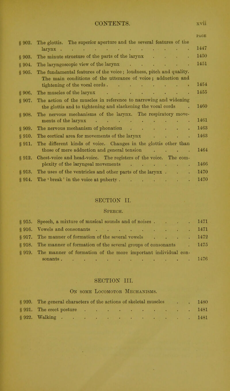 PAGE § 902. The glottis. The superior aperture and the several features of the larynx 1447 § 903. The minute structure of the parts of the larynx .... 1450 § 904. The laryngoscopic view of the larynx 1451 § 905. The fundamental features of the voice ; loudness, pitch and quality. The main conditions of the utterance of voice ; adduction and tightening of the vocal cords 1454 § 906. The muscles of the larynx 1455 § 907. The action of the muscles in reference to narrowing and widening the glottis and to tightening and slackening the vocal cords . 1460 § 908. The nervous mechanisms of the larynx. The respiratory move- ments of the larynx 1461 § 909. The nervous mechanism of phonation 1463 § 910. The cortical area for movements of the larynx .... 1463 § 911. The different kinds of voice. Changes in the glottis other than those of mere adduction and general tension .... 1464 § 912. Chest-voice and head-voice. The registers of the voice. The com- plexity of the laryngeal movements 1466 § 913. The uses of the ventricles and other parts of the larynx . . . 1470 § 914. The ' break' in the voice at puberty 1470 SECTION 11. Speech. § 915. Speech, a mixture of musical sounds and of noises .... 1471 § 916. Vowels and consonants 1471 § 917. The manner of formation of the several vowels .... 1472 § 918. The manner of formation of the several groups of consonants . 1475 § 919. The manner of formation of the more important indi\'idual con- sonants 1476 SECTION III. On some Locomotor Mechanisms. § 920. The general characters of the actions of skeletal muscles . . 1480 § 921. The erect posture 1481 § 922. Walking 1481