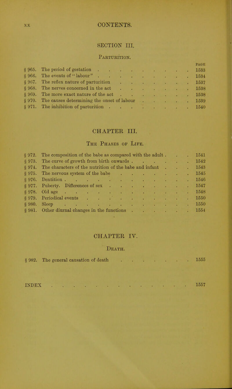 SECTION III. Parturition. PAGE § 965. The period of gestation 1533 § 966. The events of labour 1534 § 967. The reflex nature of parturition 1537 § 968. The nerves concerned in the act 1538 § 969. The more exact nature of the act 1538 § 970. The causes determining the onset of labour 1539 § 971. The inhibition of parturition 1540 CHAPTER III. The Phases op Life. § 972. The composition of the babe as compared with the adult . . . 1541 § 973. The curve of growth from birth onwards 1542 § 974. The characters of the nutrition of the babe and infant . . . 1543 § 975. The nervous system of the babe 1545 § 976. Dentition 1546 § 977. Puberty. Differences of sex 1547 § 978. Old age 1548 § 979. Periodical events . . .' 1550 § 980. Sleep 1550 § 981. Other diurnal changes in the functions 1554 CHAPTER IV. Death. § 982. The general causation of death 1555 INDEX 1557