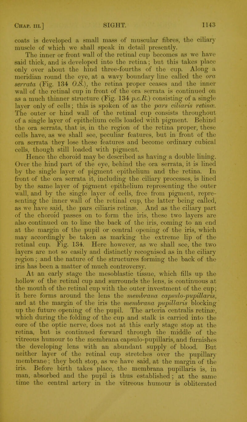 coats is developed a small mass of muscular Hbres, the ciliary- muscle of which we shall speak in detail presently. The inner or front wall of the retinal cup becomes as we have said thick, and is developed into the retina; but this takes place only over about the hind three-fourths of the cup. Along a meridian round the eye, at a wavy boundary line called the ora s&i'vata (Fig. 184 O.S.), the retina proper ceases and the inner wall of the retinal cup in front of the ora serrata is continued on as a much thinner structure (Fig. 134 p.c.jR.) consisting of a single layer only of cells; this is spoken of as the pars ciliaris retincv. The outer or hind wall of the retinal cup consists throughout of a single layer of epithelium cells loaded with pigment. Behind the ora serrata, that is, in the region of the retina proper, these cells have, as we shall see, peculiar features, but in front of the ora serrata they lose these features and become ordinary cubical cells, though still loaded with pigment. Hence the choroid may be described as having a double lining. Over the hind part of the eye, behind the ora serrata, it is lined by the single layer of pigment epithelium and the retina. In front of the ora serrata it, including the ciliary processes, is lined by the same layer of pigment epithelium representing the outer wall, and by the single layer of cells, free from pigment, repre- senting the inner wall of the retinal cup, the latter being called, as we have said, the pars ciliaris retinae. And as the ciliary part of the choroid passes on to form the iris, these two layers are also continued on to line the back of the iris, coming to an end at the margin of the pupil or central opening of the iris, which may accordingly be taken as marking the extreme lip of the retinal cup. Fig. 134. Here however, as we shall see, the two layers are not so easily and distinctly recognised as in the ciliary region; and the nature of the structures forming the back of the iris has been a matter of much controvers}''. At an early stage the mesoblastic tissue, which fills up the hollow of the retinal cup and surrounds the lens, is continuous at the mouth of the retinal cup with the outer investment of the cup; it here forms around the lens the membrana capsido-pupillaHs, and at the margin of the iris the membrana pupillaris blocking up the future opening of the pupil. The arteria centralis retinae, which during the folding of the cup and stalk is carried into the core of the optic nerve, does not at this early stage stop at the retina, but is continued forward through the middle of the vitreous humour to the membrana capsulo-pupillaris, and furnishes the developing lens with an abundant supply of blood. But neither layer of the retinal cup stretches over the pupillary membrane; they both stop, as we have said, at the margin of the iris. Before birth takes place, the membrana pupillaris is, in man, absorbed and the pupil is thus established ; at the same time the central artery in the vitreous humour is obliterated