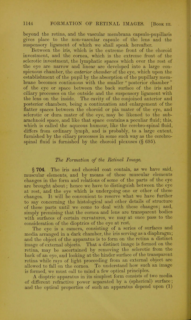 beyond the retina, and the vascular membrana capsulo-pupillaris gives place to the non-vascular capsule of the lens and the suspensory ligament of which we shall speak hereafter. Between the iris, which is the extreme front of the choroid investment, and the cornea, which is the extreme front of the sclerotic investment, the lymphatic spaces which over the rest of the eye are narrow and linear are developed into a large con- spicuous chamber, the anterior chamber of the eye, which upon the establishment of the pupil by the absorption of the pupillary mem- brane becomes continuous with the smaller  posterior chamber of the eye or space between the back surface of the iris and ciliary processes on the outside and the suspensory ligament with the lens on the inside. The cavity of the conjoined anterior and posterior chambers, being a continuation and enlargement of the flatter spaces between the choroid or pia mater of the eye, and sclerotic or dura mater of the eye, may be likened to the sub- arachnoid space, and like that space contains a peculiar fluid; this, which is called the aqueous humour, like the cerebro-spinal fluid, differs from ordinary lymph, and is probably, to a large extent, furnished by the ciliary processes in some such way as the cerebro- spinal fluid is furnished by the choroid plexuses (§ 695). The Formation of the Retinal Image. § 704. The iris and choroid coat contain, as we have said, muscular elements, and by means of these muscular elements changes in the form and relations of some of the parts of the eye are brought about; hence we have to distinguish between the eye at rest, and the eye which is undergoing one or other of these changes. It will be convenient to reserve what we have further to say concerning the histological and other details of structure of these parts until we come to deal with these changes; and, simply premising that the cornea and lens are transparent bodies with surfaces of certain curvatures, we may at once pass to the consideration of the dioptrics of the eye at rest. The eye is a camera, consisting of a series of surfaces and media arranged in a dark chamber, the iris serving as a diaphragm; and the object of the apparatus is to form on the retina a distinct image of external objects. That a distinct image is formed on the retina, may be ascertained by removing the sclerotic from the back of an eye, and looking at the hinder surface of the transparent retina while rays of light proceeding from an external object are allowed to fall on the cornea. To understand how_ such an image is formed, we must call to mind a few optical principles. A dioptric apparatus in its simplest form consists of two media of different refractive power separated by a (spherical) surface; and the optical properties of such an apparatus depend upon (1)