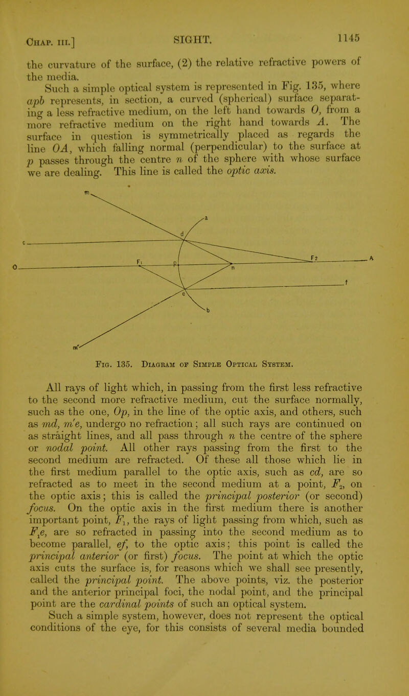 the curvature of the surface, (2) the relative refractive powers of the media. Such a simple optical system is represented in Fig. 135, where apb represents, in section, a curved (spherical) surface separat- ing a less refractive medium, on the left hand towards 0, from a more refractive medium on the right hand towards A. The surface in question is symmetrically placed as regards the line OA, which falling normal (perpendicular) to the surface at p passes through the centre n of the sphere with whose surface we are dealing. This line is called the optic axis. 0 Fig. 135. Diagbam of Simple Optical System. All rays of light which, in passing from the first less refractive to the second more refractive medium, cut the surface normally, such as the one, Op, in the line of the optic axis, and others, such as md, m'e, undergo no refraction; all such rays are continued on as straight lines, and all pass through n the centre of the sphere or nodal point. All other rays passing from the first to the second medium are refracted. Of these all those which lie in the first medium parallel to the optic axis, such as cd, are so refracted as to meet in the second medium at a point, i^a, on the optic axis; this is called the principal posterior (or second) focus. On the optic axis in the first medium there is another important point, F-y, the rays of light passing from which, such as F^e, are so refracted in passing into the second medium as to become parallel, ef, to the optic axis; this point is called the principal anterior (or first) focus. The point at which the optic axis cuts the surface is, for reasons which we shall see presently, called the principal point. The above points, viz. the posterior and the anterior principal foci, the nodal point, and the principal point are the cardinal points of such an optical system. Such a simple system, however, does not represent the optical conditions of the eye, for this consists of several media bounded