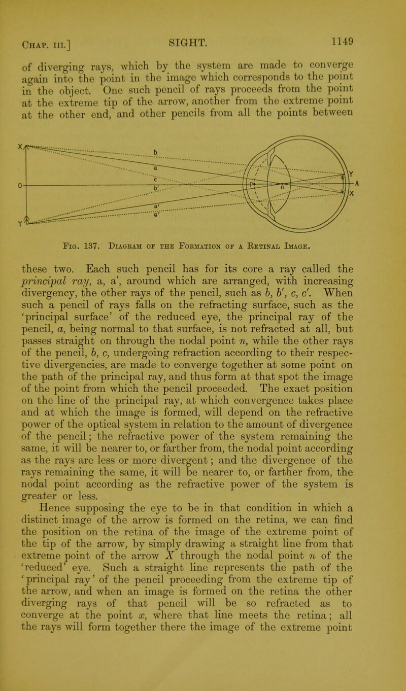 of diverging rays, which by the system are made to converge again into the point in the image which corresponds to the point in the object. One such pencil of rays proceeds from the point at the extreme tip of the arrow, another from the extreme point at the other end, and other pencils from all the points between '5^ Fig. 137. Diagram of the Formation of a Retinal Image. these two. Each such pencil has for its core a ray called the principal ray, a, a', around which are arranged, with increasing divergency, the other rays of the pencil, such as b, h', c, c\ When such a pencil of rays falls on the refracting surface, such as the 'principal surface' of the reduced eye, the principal ray of the pencil, a, being normal to that surface, is not refracted at all, but passes straight on through the nodal point n, while the other rays of the pencil, b, c, undergoing refraction according to their respec- tive divergencies, are made to converge together at some point on the path of the principal ray, and thus form at that spot the image of the point from which the pencil proceeded. The exact position on the line of the principal ray, at which convergence takes place and at which the image is formed, will depend on the refractive power of the optical system in relation to the amount of divergence of the pencil; the refractive power of the system remaining the same, it will be nearer to, or farther from, the nodal point according as the rays are less or more divergent; and the divergence of the rays remaining the same, it will be nearer to, or farther from, the nodal point according as the refractive power of the system is greater or less. Hence supposing the eye to be in that condition in which a distinct image of the arrow is formed on the retina, we can find the position on the retina of the image of the extreme point of the tip of the arrow, by simply drawing a straight line from that extreme point of the arrow X through the nodal point n of the 'reduced' eye. Such a straight line represents the path of the 'principal ray' of the pencil proceeding from the extreme tip of the arrow, and when an image is formed on the retina the other diverging rays of that pencil will be so refracted as to converge at the point oc, where that line meets the retina; all the rays will form together there the image of the extreme point