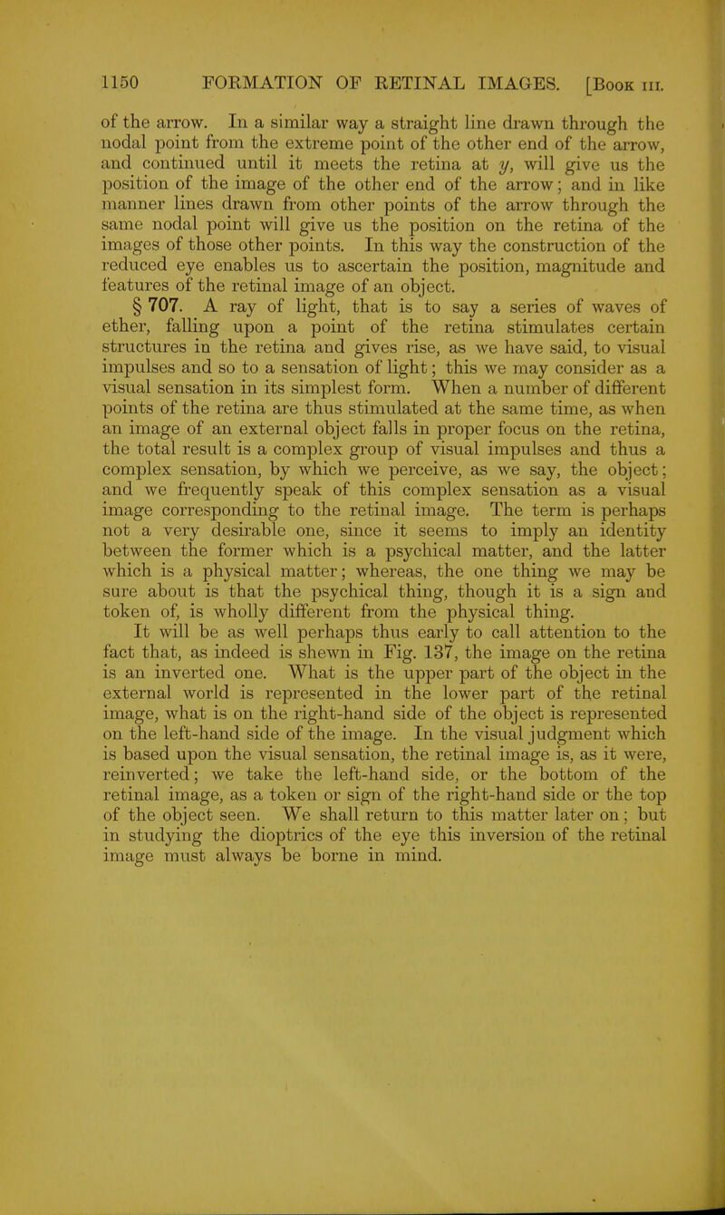 of the arrow. In a similar way a straight line drawn through the nodal point from the extreme point of the other end of the arrow, and continued until it meets the retina at y, will give us the position of the image of the other end of the arrow; and in like manner lines drawn from other points of the arrow through the same nodal point will give us the position on the retina of the images of those other points. In this way the construction of the reduced eye enables us to ascertain the position, magnitude and features of the retinal image of an object. § 707. A ray of light, that is to say a series of waves of ether, falling upon a point of the retina stimulates certain structures in the retina and gives rise, as we have said, to visual impulses and so to a sensation of light; this we may consider as a visual sensation in its simplest form. When a number of different points of the retina are thus stimulated at the same time, as when an image of an external object falls in proper focus on the retina, the total result is a complex group of visual impulses and thus a complex sensation, by which we perceive, as we say, the object; and we frequently speak of this complex sensation as a visual image corresponding to the retinal image. The term is perhaps not a very desirable one, since it seems to imply an identity between the former which is a psychical matter, and the latter which is a physical matter; whereas, the one thing we may be sure about is that the psychical thing, though it is a sign and token of, is wholly different from the physical thing. It will be as well perhaps thus early to call attention to the fact that, as indeed is shewn in Fig. 137, the image on the retina is an inverted one. What is the upper part of the object in the external world is represented in the lower part of the retinal image, what is on the right-hand side of the object is represented on the left-hand side of the image. In the visual judgment which is based upon the visual sensation, the retinal image is, as it were, reinverted; we take the left-hand side, or the bottom of the retinal image, as a token or sign of the right-hand side or the top of the object seen. We shall return to this matter later on; but in studying the dioptrics of the eye this inversion of the retinal image must always be borne in mind. 1