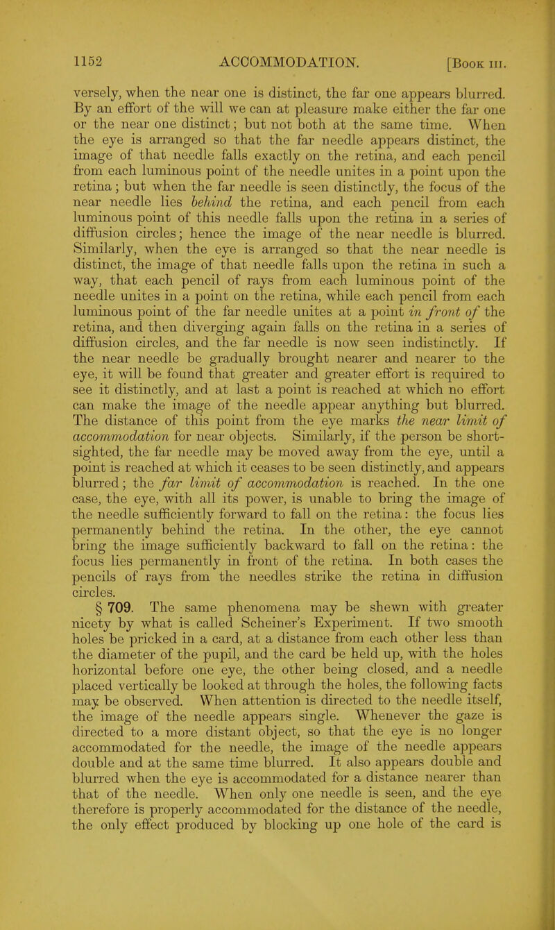 versely, when the near one is distinct, the far one appears blurred. By an efifort of the will we can at pleasure make either the far one or the near one distinct; but not both at the same time. When the eye is arranged so that the far needle appears distinct, the image of that needle falls exactly on the retina, and each pencil from each luminous point of the needle unites in a point upon the retina; but when the far needle is seen distinctly, the focus of the near needle lies behind the retina, and each pencil from each luminous point of this needle falls upon the retina in a series of diffusion circles; hence the image of the near needle is blurred. Similarly, when the eye is arranged so that the near needle is distinct, the image of that needle falls upon the retina in such a way, that each pencil of rays from each luminous point of the needle unites in a point on the retina, while each pencil from each luminous point of the far needle unites at a point in front of the retina, and then diverging again falls on the retina in a series of diffusion circles, and the far needle is now seen indistinctly. If the near needle be gradually brought nearer and nearer to the eye, it will be found that greater and greater effort is requfred to see it distinctly, and at last a point is reached at which no effort can make the image of the needle appear anything but blurred. The distance of this point from the eye marks the near limit of accommodation for near objects. Similarly, if the person be short- sighted, the far needle may be moved away from the eye, until a point is reached at which it ceases to be seen distinctly, and appears blurred; the far limit of accommodation is reached. In the one case, the eye, with all its power, is unable to bring the image of the needle sufficiently forward to fall on the retina: the focus lies permanently behind the retina. In the other, the eye cannot bring the image sufficiently backward to fall on the retina: the focus lies permanently in front of the retina. In both cases the pencils of rays from the needles strike the retina in diffusion circles. § 709. The same phenomena may be shewn with greater nicety by what is called Scheiner's Experiment. If two smooth holes be pricked in a card, at a distance from each other less than the diameter of the pupil, and the card be held up, with the holes horizontal before one eye, the other being closed, and a needle placed vertically be looked at through the holes, the following facts may be observed. When attention is directed to the needle itself, the image of the needle appears single. Whenever the gaze is directed to a more distant object, so that the eye is no longer accommodated for the needle, the image of the needle appears double and at the same time blurred. It also appears double and blurred when the eye is accommodated for a distance nearer than that of the needle. When only one needle is seen, and the eye therefore is properly accommodated for the distance of the needle, the only effect produced by blocking up one hole of the card is