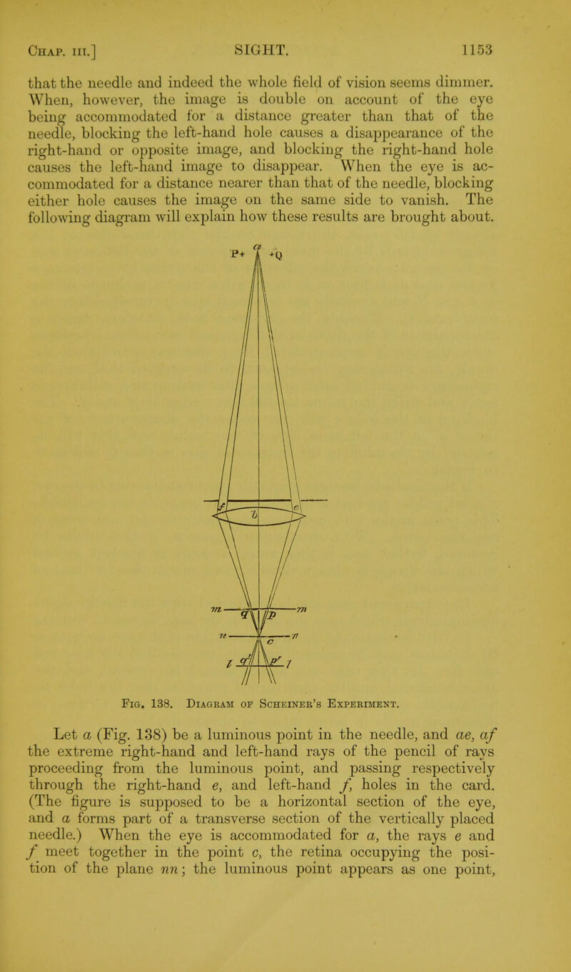 that the needle and indeed the whole field of vision seems dimmer. When, however, the image is double on account of the eye being accommodated for a distance greater than that of the needle, blocking the left-hand hole causes a disappearance of the right-hand or opposite image, and blocking the right-hand hole causes the left-hand image to disappear. When the eye is ac- commodated for a distance nearer than that of the needle, blocking either hole causes the image on the same side to vanish. The following diagram will explain how these results are brought about. Fig. 138. Diagram of Scheiner's Experiment. Let a (Fig. 138) be a luminous point in the needle, and ae, of the extreme right-hand and left-hand rays of the pencil of rays proceeding from the luminous point, and passing respectively through the right-hand e, and left-hand /, holes in the card. (The figure is supposed to be a horizontal section of the eye, and a forms part of a transverse section of the vertically placed needle.) When the eye is accommodated for a, the rays e and / meet together in the point c, the retina occupying the posi- tion of the plane nn; the luminous point appears as one point.