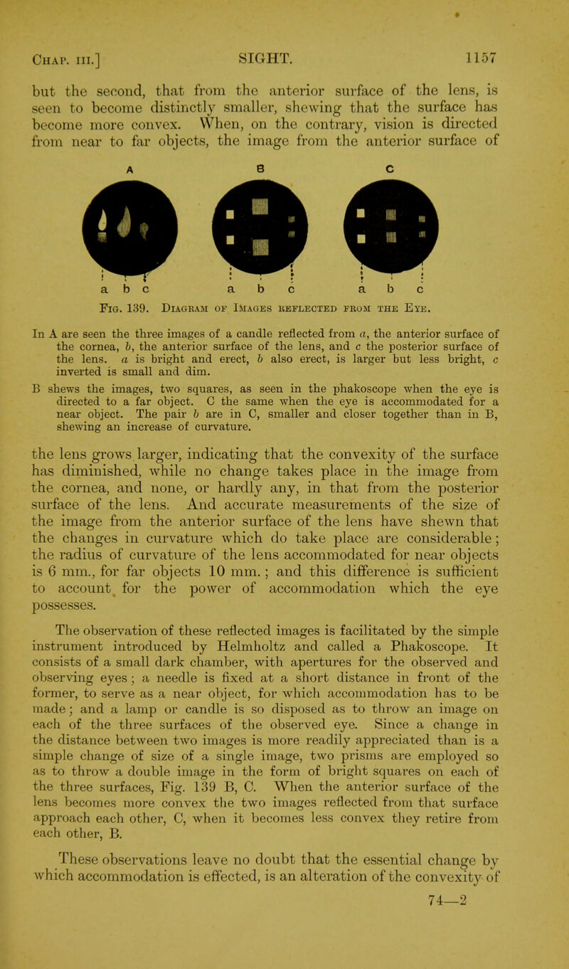 but the second, that from the anterior surface of the lens, is seen to become distinctly smaller, shewing that the surface has become more convex. When, on the contrary, vision is directed from near to far objects, the image from the anterior surface of A 8 C Fig. 139. Diagram of Images beflected from the Eye. In A are seen the three images of a candle reflected from a, the anterior surface of the cornea, b, the anterior surface of the lens, and c the posterior surface of the lens, a is bright and erect, b also erect, is larger but less bright, c inverted is small and dim. B shews the images, two squares, as seen in the phakoscope when the eye is directed to a far object. C the same when the eye is accommodated for a near object. The pair b are in C, smaller and closer together than in B, shewing an increase of curvature. the lens grows larger, indicating that the convexity of the surface has diminished, while no change takes place in the image from the cornea, and none, or hardly any, in that from the posterior surface of the lens. And accurate measurements of the size of the image from the anterior surface of the lens have shewn that the changes in curvature which do take place are considerable; the radius of curvature of the lens accommodated for near objects is 6 mm., for far objects 10 mm.; and this difference is sufficient to account_ for the power of accommodation which the eye possesses. The observation of these reflected images is facilitated by the simple instrument introduced by Helmholtz and called a Phakoscope. It consists of a small dark chamber, with apertures for the observed and observing eyes; a needle is fixed at a short distance in front of the former, to serve as a near object, for which accommodation has to be made; and a lamp or candle is so disposed as to throw an image on each of the three surfaces of the observed eye. Since a change in the distance between two images is more readily appreciated than is a simple change of size of a single image, two prisms are employed so as to throw a double image in the form of bright squares on each of the three surfaces, Fig. 139 B, C. When the anterior surface of the lens becomes more convex the two images reflected from that surface approach each other, C, when it becomes less convex they retire from each other, B. These observations leave no doubt that the essential change by which accommodation is effected, is an alteration of the convexity of 74—2