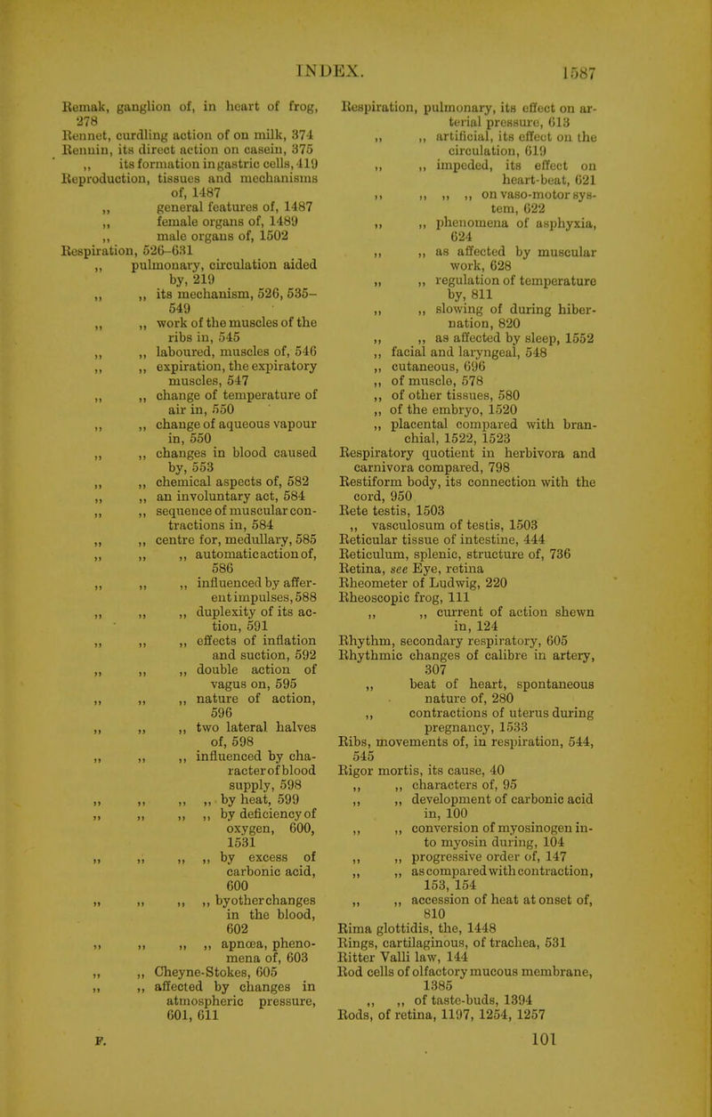 II Remak, ganglion of, in heart of frog, 278 Eonnot, curdling action of on milk, 374 Renuiu, its direct action on casein, 375 ,, its formation in gastric cells, 419 Reproduction, tissues and mechanisms of, 1487 general features of, 1487 female organs of, 1489 male organs of, 1502 Respiration, 526-631 „ pulmonary, circulation aided by, 219 ,, ,, its mechanism, 526, 535- 549 „ ,, work of the muscles of the ribs in, 545 ,, „ laboured, muscles of, 546 ,, ,, expiration, the expiratory muscles, 547 „ ,, change of temperature of air in, 550 ,, ,, change of aqueous vapour in, 550 ,, changes in blood caused by, 553 ,, ,, chemical aspects of, 582 „ „ an involuntary act, 584 ,, ,, sequence of mu scular con- tractions in, 584 ,, centre for, medullary, 585 ,, automatic action of, 586 ,, influenced by affer- ent impulses, 588 duplexity of its ac- tion, 591 ,, effects of inflation and suction, 592 ,, double action of vagus on, 595 ,, nature of action, 596 ,, two lateral halves of, 598 ,, influenced by cha- racterof blood supply, 598 ,, ,, by heat, 599 ,, ,, by deficiency of oxygen, 600, 1531 ,, ,, by excess of carbonic acid, 600 ,, ,, by other changes in the blood, 602 ,, ,, apncea, pheno- mena of, 603 ,, Cheyne-Stokes, 605 affected by changes in atmospheric pressure, 601, 611 P. >» >i It II 11 l> u »> )> 11 I) >> )1 J) )1 11 )) >» )» II I) )) I) Respiration, pulmonary, its effect on ar- terial pressure, 613 ,, ,, artificial, its effect on the circulation, 619 ,, ,, impeded, its effect on heart-beat, 621 ,1 ,, ,, ,, on vaso-motor sys- tem, 622 ,, ,, phenomena of asphyxia, 624 ,, lis affected by muscular work, 628 „ „ regulation of temperature by, 811 ,, ,, slowing of during hiber- nation, 820 ,, as affected by sleep, 1552 ,, facial and laryngeal, 548 „ cutaneous, 696 ,, of muscle, 578 ,, of other tissues, 580 „ of the embryo, 1520 ,, placental compared with bran- chial, 1522, 1523 Respiratory quotient in herbivora and carnivora compared, 798 Restiform body, its connection with the cord, 950 Rete testis, 1503 ,, vasculosum of testis, 1503 Reticular tissue of intestine, 444 Reticulum, splenic, structure of, 736 Retina, see Eye, retina Rheometer of Ludwig, 220 Rheoscopic frog. 111 ,, ,, current of action shewn in, 124 Rhythm, secondary respiratory, 605 Rhythmic changes of calibre in artery, 307 ,, beat of heart, spontaneous nature of, 280 ,, contractions of uterus during pregnancy, 1533 Ribs, movements of, in resjiiration, 544, 545 Rigor mortis, its cause, 40 ,, ,, characters of, 95 ,, ,, development of carbonic acid in, 100 ,, ,, conversion of myosinogen in- to myosin during, 104 ,, ,, progressive order of, 147 ,, ,, as compared with contraction, 153, 154 ,, ,, accession of heat at onset of, 810 Rima glottidis, the, 1448 Rings, cartilaginous, of trachea, 531 Ritter Valli law, 144 Rod cells of olfactory mucous membrane, 1385 ,, ,, of taste-buds, 1394 Rods, of retina, 1197, 1254, 1257 101