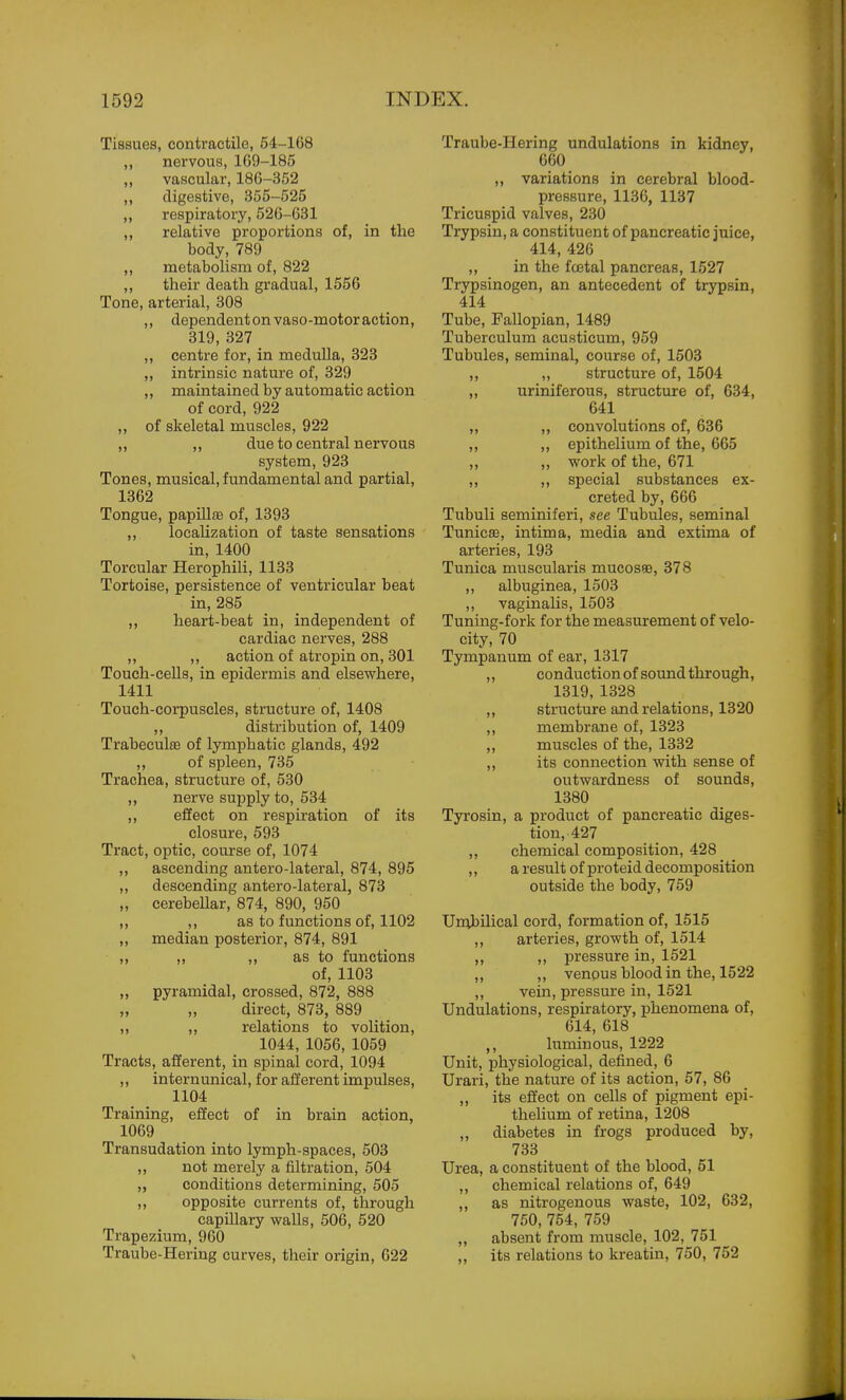 Tissues, contractile, 54-168 ,, nervous, 169-185 „ vascular, 186-352 ,, digestive, 355-525 ,, respiratox'y, 526-631 ,, relative proportions of, in the body, 789 metabolism of, 822 ,, their death gradual, 1556 Tone, arterial, 308 ,, dependentonvaso-motoraction, 319, 327 ,, centre for, in medulla, 323 „ intrinsic nature of, 329 maintained by automatic action of cord, 922 ,, of skeletal muscles, 922 ,, ,, due to central nervous system, 923 Tones, musical, fundamental and partial, 1362 Tongue, papillfe of, 1393 ,, locaUzation of taste sensations in, 1400 Torcular Herophili, 1133 Tortoise, persistence of ventricular beat in, 285 heart-beat in, independent of cardiac nerves, 288 ,, ,, action of atropin on, 301 Touch-cells, in epidermis and elsewhere, 1411 Touch-corpuscles, structure of, 1408 ,, distribution of, 1409 Trabecul8B of lymphatic glands, 492 ,, of spleen, 735 Trachea, structure of, 530 ,, nerve supply to, 534 effect on respiration of its closure, 593 Tract, optic, course of, 1074 ascending antero-lateral, 874, 895 descending antero-lateral, 873 cerebellar, 874, 890, 950 ,, as to functions of, 1102 median posterior, 874, 891 ,, ,, as to functions of, 1103 pyramidal, crossed, 872, 888 direct, 873, 889 relations to volition, 1044, 1056, 1059 Tracts, afferent, in spinal cord, 1094 ,, internunical, for afferent impulses, 1104 Training, effect of in brain action, 1069 Transudation into lymph-spaces, 503 ,, not merely a filtration, 504 „ conditions determining, 505 ,, opposite currents of, through capillary walls, 506, 520 Trapezium, 960 Traube-Hering curves, their origin, 622 >> 1) Traube-Hering undulations in kidney, 660 „ variations in cerebral blood- pressure, 1136, 1137 Tricuspid valves, 230 Trypsin, a constituent of pancreatic juice, 414, 426 ,, in the fa3tal pancreas, 1527 Trypsinogen, an antecedent of trypsin, 414 Tube, Fallopian, 1489 Tuberculum acusticum, 959 Tubules, seminal, course of, 1503 ,, ,, structure of, 1504 ,, uriniferous, structure of, 634, 641 ,, ,, convolutions of, 636 ,, ,, epithelium of the, 665 ,, ,, work of the, 671 ,, ,, special substances ex- creted by, 666 Tubuli seminiferi, see Tubules, seminal Tunicas, intima, media and extima of arteries, 193 Tunica muscularis mucosee, 378 ,, albuginea, 1503 ,, vaginalis, 1503 Tuning-fork for the measurement of velo- city, 70 Tympanum of ear, 1317 ,, conduction of sound through, 1319, 1328 ,, structure and relations, 1320 ,, membrane of, 1323 ,, muscles of the, 1332 ,, its connection with sense of outwardness of sounds, 1380 Tyrosin, a product of pancreatic diges- tion, 427 ,, chemical composition, 428 ,, a result of proteid decomposition outside the body, 769 Unibilical cord, formation of, 1515 ,, arteries, growth of, 1514 „ ,, pressure in, 1521 „ „ venous blood in the, 1522 ,, vein, pressure in, 1521 Undulations, respiratory, phenomena of, 614, 618 ,, luminous, 1222 Unit, physiological, defined, 6 Urari, the nature of its action, 57, 86 „ its effect on cells of pigment epi- thelium of retina, 1208 „ diabetes in frogs produced by, 733 Urea, a constituent of the blood, 51 ,, chemical relations of, 649 ,, as nitrogenous waste, 102, 632, 750, 754, 759 „ absent from muscle, 102, 751 „ its relations to kreatin, 750, 752