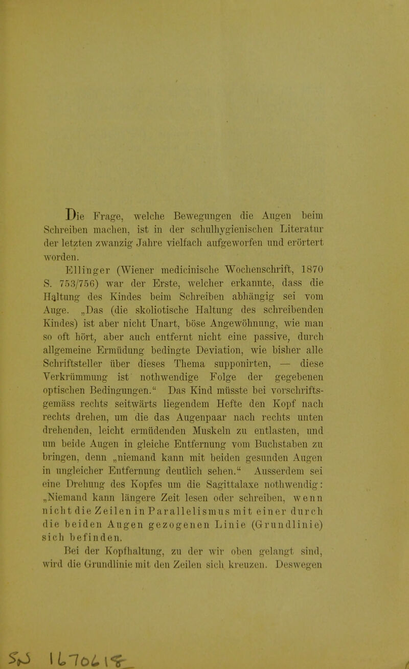 Die Frage, welche Bewegungen die Augen beim Schreiben machen, ist in der schulhygienischen Literatur der letzten zwanzig Jahre vielfach aufgeworfen und erörtert worden. Kl 1 inger (Wiener medicinische Wochenschrift, 1870 S. 753/756) war der Erste, welcher erkannte, dass die Haltung des Kindes beim Schreiben abhängig sei vom Auge. „Das (die skoliotische Haltung des schreibenden Kindes) ist aber nicht Unart, böse Angewöhnung, wie man so oft hört, aber auch entfernt nicht eine passive, durch allgemeine Ermüdung bedingte Deviation, wie bisher alle Schriftsteller über dieses Thema supponirten, — diese Verkrümmung ist nothwendige Folge der gegebenen optischen Bedingungen. Das Kind müsste bei vorschrifts- gemäss rechts seitwärts liegendem Hefte den Kopf nach rechts drehen, um die das Augenpaar nach rechts unten drehenden, leicht ermüdenden Muskeln zu entlasten, und um beide Augen in gleiche Entfernung vom Buchstaben zu bringen, denn „niemand kann mit beiden gesunden Augen in ungleicher Entfernung deutlich sehen. Ausserdem sei eine Drehung des Kopfes um die Sagittalaxe nothwendig: „Niemand kann längere Zeit lesen oder schreiben, wenn nicht die Zeilen in Parallelismus mit einer durch die beiden Augen gezogenen Linie (Grundlinie) sich befinden. Bei der Kopfhaltung, zu der wir oben gelangt sind, wird die Grundlinie mit den Zeilen sich kreuzen. Deswegen