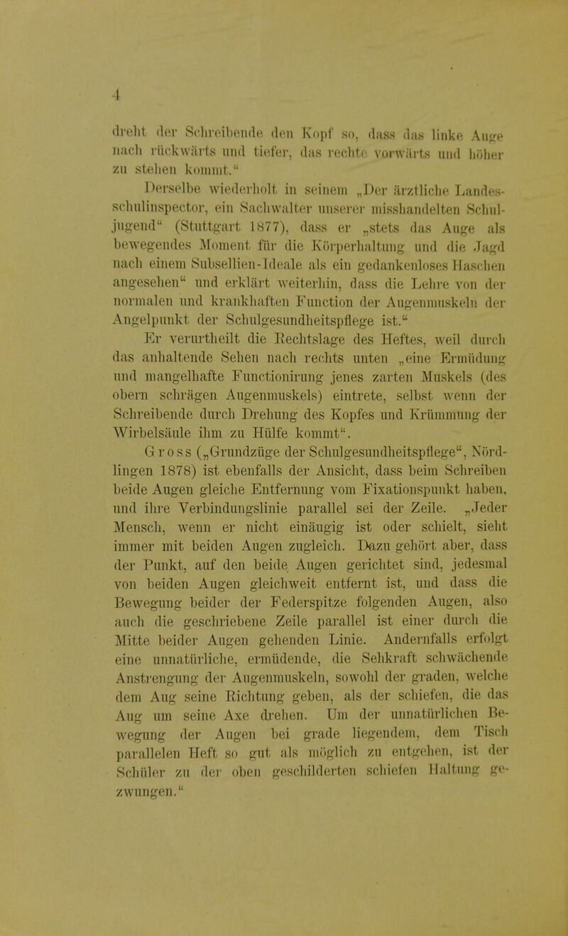 dreht der Schreibende den Kopf so, dass da« linke Auge nach rückwärts und tiefer, das rechte vorwärts und höher zu stellen kommt. Derselbe wiederholt in seinem „Der ärztliche Landes- schulinspector, ein Sachwalter unserer misshandelten Schul- jugend (Stuttgart 1877), dass er „stets das Auge als bewegendes Moment für die Körperhaltung und die Jagd nach einem Subsellien-Ideale als ein gedankenloses Haschen angesehen und erklärt weiterhin, dass die Lehre von der normalen und krankhaften Function der Augenmuskeln der Angelpunkt der Schulgesundheitspflege ist. Er verurtlieilt die Rechtslage des Heftes, weil durch das anhaltende Sehen nach rechts unten „eine Ermüdung und mangelhafte Functionirung jenes zarten Muskels (des obern schrägen Augenmuskels) eintrete, selbst wenn der Schreibende durch Drehung des Kopfes und Krümmung der Wirbelsäule ihm zu Hülfe kommt. Gross („Grundzüge der Schulgesundheitspflege, Nörd- lingen 1878) ist ebenfalls der Ansicht, dass beim Schreiben beide Augen gleiche Entfernung vom Fixationspunkt haben, und ihre Verbindungslinie parallel sei der Zeile. „Jeder Mensch, wenn er nicht einäugig ist oder schielt, sieht immer mit beiden Augen zugleich. Dazu gehört aber, dass der Punkt, auf den beide Augen gerichtet sind, jedesmal von beiden Augen gleichweit entfernt ist, und dass die Bewegung beider der Federspitze folgenden Augen, also auch die geschriebene Zeile parallel ist einer durch die Mitte beider Augen gehenden Linie. Andernfalls erfolgt eine unnatürliche, ermüdende, die Sehkraft schwächende Anstrengung der Augenmuskeln, sowohl der graden, welche dem Aug seine Richtung geben, als der schiefen, die das Aug um seine Axe drehen. Um der unnatürlichen Be- wegung der Augen bei grade liegendem, dem Tisch parallelen Heft so gut als möglich zu entgehen, ist der Schüler zu der oben geschilderten schiefen Haltung ge- zwungen.