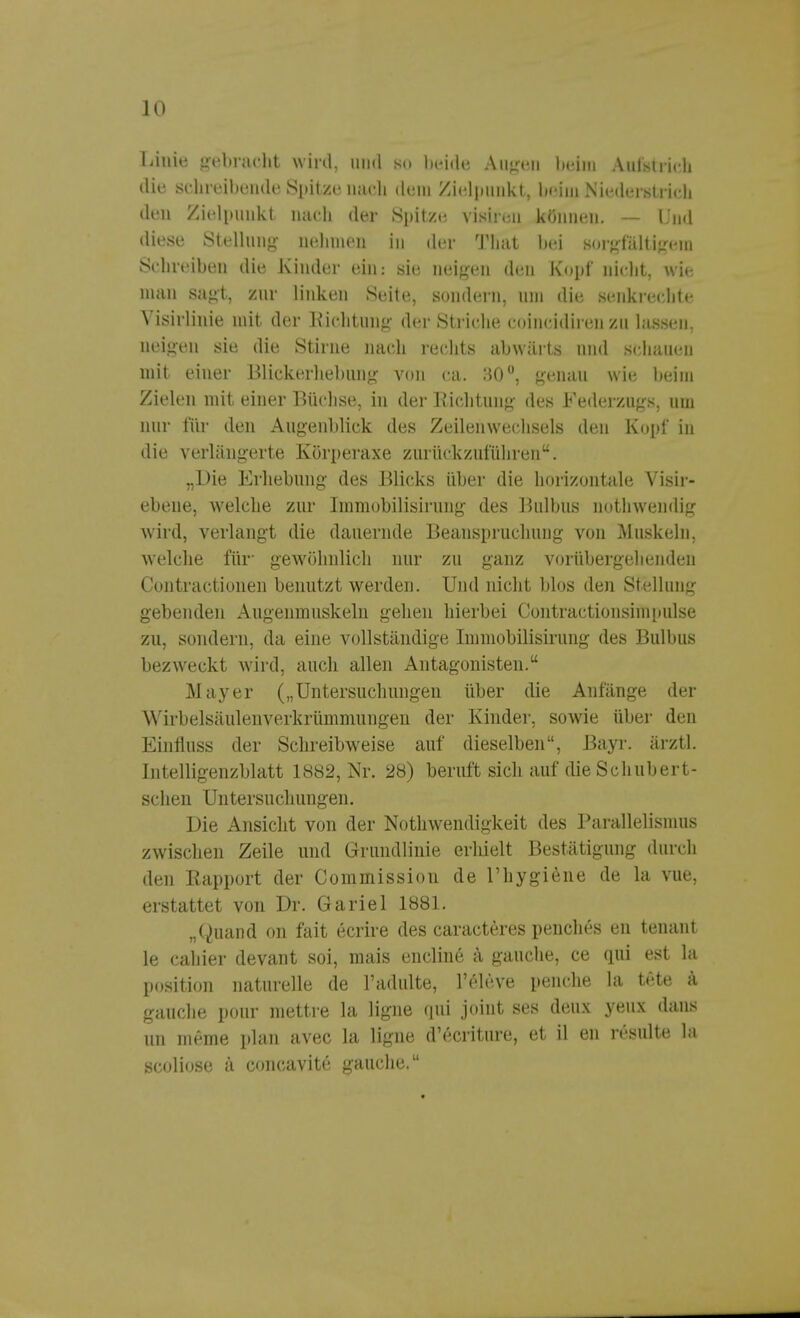 Linie gebracht wird, und so beide Augen beim Aufstrich die schreibende Spitze nach dem Zielpunkt, beim Niederstrich den Zielpunkt nach der Spitze visiren können. — Und diese Stellung nehmen in der That bei sorgfältigem Schreiben die Kinder ein: sie neigen den Kopf nicht, wie man sagt, zur linken Seite, sondern, um die senkrechte Visirlinie mit der Eichtling der Striche coincidiren zu lassen, neigen sie die Stirne nach rechts abwärts und schauen mit einer Blickerhebung von ca. 30°, genau wie beim Zielen mit einer Büchse, in der Richtung des Federzugs, um nur für den Augenblick des Zeilenwechsels den Kopf in die verlängerte Körperaxe zurückzuführen. „Die Erhebung des Blicks über die horizontale Visir- ebene, welche zur Immobilisirung des Bulbus nothwendig wird, verlangt die dauernde Beanspruchung von Muskeln, welche für- gewöhnlich nur zu ganz vorübergehenden Contractionen benutzt werden. Und nicht blos den Stellung gebenden Augenmuskeln gehen hierbei Contractionsimpulse zu, sondern, da eine vollständige Immobilisirung des Bulbus bezweckt wird, auch allen Antagonisten. Mayer („Untersuchungen über die Anfänge der Wirbelsäulenverkrümmungen der Kinder, sowie älter den Einfluss der Schreibweise auf dieselben, Bayr. ärztl. Intelligenzblatt 1882, Nr. 28) beruft sich auf dieSchubert- schen Untersuchungen. Die Ansicht von der Notwendigkeit des Parallelismus zwischen Zeile und Grundlinie erliielt Bestätigung durch den Rapport der Commission de riiygiene de la vue, erstattet von Dr. Gariel 1881. „Quand on fait ecrire des caracteres penches en teuant le cahier devant soi, mais encline ä gauche, ce qui est la Position naturelle de l'adulte, l'eleve penche la tete ä. gauche pour mettre la ligne qui joiut ses deux yeux dans un meme plan avec la ligne d'ecriture, et il en resulte la scoliose k concavite gauche.