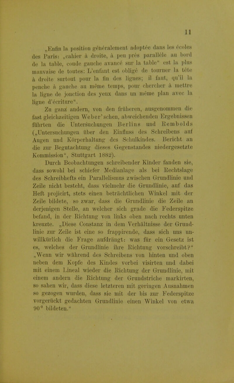 „Kniin la position gtmeralement adoptee dans Los fccoles des Paris: „cahier a droite, a peil pres parallele an bord de la table, coude gauche avance snr la table est la plus mauvaise de tontes: L'enfant est oblige de tourner la tete ä droite snrtont pour la lin dos lignes; il laut, qu'Ü la penclie ä ganche au meine temps, pour cliercher a niettre la ligne de jonction des yeux dans im meine plan avec la ligne d'ecriture. Zu ganz andern, von den früheren, ausgenommen die fast gleichzeitigen Weber'sehen, abweichenden Ergebnissen führten die Untersuchungen Berlins und Rembolds („Untersuchungen über den Einfluss des Schreibens auf Augen und Körperhaltung des Schulkindes. Bericht an die zur Begutachtung dieses Gegenstandes niedergesetzte Kommission, Stuttgart 1882). Durch Beobachtungen schreibender Kinder fanden sie, dass sowohl bei schiefer Medianlage als bei Rechtslage des Schreibhefts ein Parallelismus zwischen Grundlinie und Zeile nicht besteht, dass vielmehr die Grundlinie, auf das Heft projicirt, stets einen beträchtlichen Winkel mit der Zeile bildete, so zwar, dass die Grundlinie die Zeile an derjenigen Stelle, an welcher sich grade die Federspitxe befand, in der Richtung von links oben nach rechts unten kreuzte. „Diese Constanz in dem Verhältnisse der Grund- linie zur Zeile ist eine so frappirende, dass sich uns un- willkürlich die Frage aufdrängt: was für ein Gesetz ist es, welches der Grundlinie ihre Richtung vorschreibt? „Wenn wir während des Schreibens von hinten und oben neben dem Kopfe des Kindes vorbei visirten und dabei mit einem Lineal wieder die Richtung der Grundlinie, mit einem andern die Richtung der Grundstriche markirten, so sahen wir, dass diese letzteren mit geringen Ausnahmen so gezogen wurden, dass sie mit der bis zur Federspitze vorgerückt gedachten Grundlinie einen Winkel von etwa 90° bildeten.