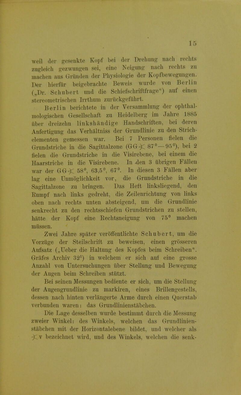 weil der gesenkte Kopf bei der Drehung nach rechts zugleich gezwungen sei, eine Neigung nach rechts zu machen aus Gründen der Physiologie der Koptfbewegungeil. Der liierfür beigebrachte Beweis wurde von Berlin („Dr. Schubert und die Schiefschriftfrage) auf einen stereometrischen [rrthum zurückgeführt. Berlin berichtete in der Versammlung der ophthal- mologischen Gesellschaft zu Heidelberg im Jahre 1885 über dreizehn linkshändige Handschriften, bei deren Anfertigung das Verhältniss der Grundlinie zu den Strich- elementen gemessen war. Bei 7 Personen fielen die Grundstriche in die Sagittalzone (GG^C 87° —95°), bei 2 fielen die Grundstriche in die Visirebene, bei einem die Haarstriche in die Visirebene. In den 3 übrigen Fällen war der GG^C 58°, 63,5°, 67°. In diesen 3 Fällen aber lag eine Unmöglichkeit vor, die Grundstriche in die Sagittalzone zu bringen. Das Heft linksliegend, den Rumpf nach links gedreht, die Zeilenrichtung von links oben nach rechts unten absteigend, um die Grundlinie senkrecht zu den rechtsschiefen Grundstrichen zu stellen, hätte der Kopf eine Eechtsneigung von 75° machen müssen. Zwei Jahre später veröffentlichte Schubert, um die Vorzüge der Steilschrift zu beweisen, einen grösseren Aufsatz („Ueber die Haltung des Kopfes beim Schreiben. Gräfes Archiv 321) in welchem er sich auf eine grosse Anzahl von Untersuchungen über Stellung und Bewegung der Augen beim Schreiben stützt. Bei seinen Messungen bediente er sich, um die Stellung der Augengrundlinie zu markiren, eines Brillengestells, dessen nach hinten verlängerte Arme durch einen Querstab verbunden waren: das Grundlinienstäbchen. Die Lage desselben wurde bestimmt durch die Messung zweier Winkel: des Winkels, welchen das Grundlinien- stäbchen mit der Horizontalebene bilde), und welcher als ^Cv bezeichnet wird, und des Winkels, welchen die senk-