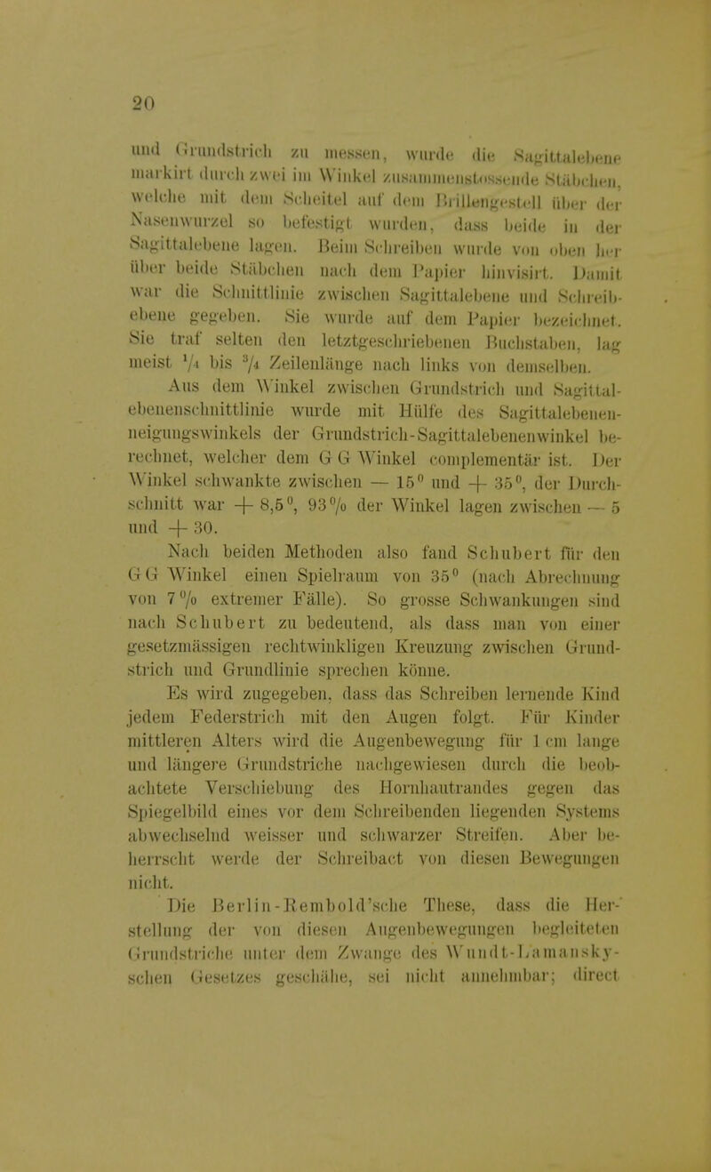 und Grundstrich zu messen, wurde die Sagittalebene markirt durch zwei im Winkel zusammenstossende Stäbchen, welche mit dem Scheitel auf dem Brillengestell über der Nasenwurzel so befestigt wurden, dass beide in der Sagittalebene lagen. Beim Schreiben winde von oben her über beide Stäbchen nach dem Papier hinvisirt. Damit war die Schnittlinie zwischen Sagittalebene und Schreib- ebene gegeben. Sie wurde auf dem Papier bezeichnet. Sie traf selten den letztgeschriebenen Buchstaben, lag meist V» bis 3/* Zeilenlänge nach links von demselben. Aus dem Winkel zwischen Grundstrich und Sagittal- ebenenschnittlinie wurde mit Hülfe des Sagittalebenen- neigungswinkels der Grundstrich-Sagittalebenenwinkel be- rechnet, welcher dem G G Winkel complementär ist. Der Winkel schwankte zwischen — 15 und + 35°, der Durch- schnitt war + 8,5°, 93% der Winkel lagen zwischen — 5 und -j- 30. Nach beiden Methoden also fand Schubert für den GG Winkel einen Spielraum von 35° (nach Abrechnung von 7°/o extremer Fälle). So grosse Schwankungen sind nach Schubert zu bedeutend, als dass man von einer gesetzmässigen rechtwinkligen Kreuzung zwischen Grund- strich und Grundlinie sprechen könne. Es wird zugegeben, dass das Schreiben lernende Kind jedem Federstrich mit den Augen folgt. Für Kinder mittleren Alters wird die Augenbewegung für 1 cm lange und längere Grundstriche nachgewiesen durch die beob- achtete Verschiebung des Hornhautrandes gegen das Spiegelbild eines vor dem Schreibenden liegenden Systems abwechselnd weisser und schwarzer Streifen. Aber be- herrscht werde der Schreibact von diesen Bewegungen nicht. Die Berlin-Rembold'sche These, dass die Her-' Stellung der von diesen Augenbewegungen begleiteten Grundstriche unter dein Zwange des Wundt-Lamansky- schen Gesetzes geschähe, sei nicht annehmbar; direct