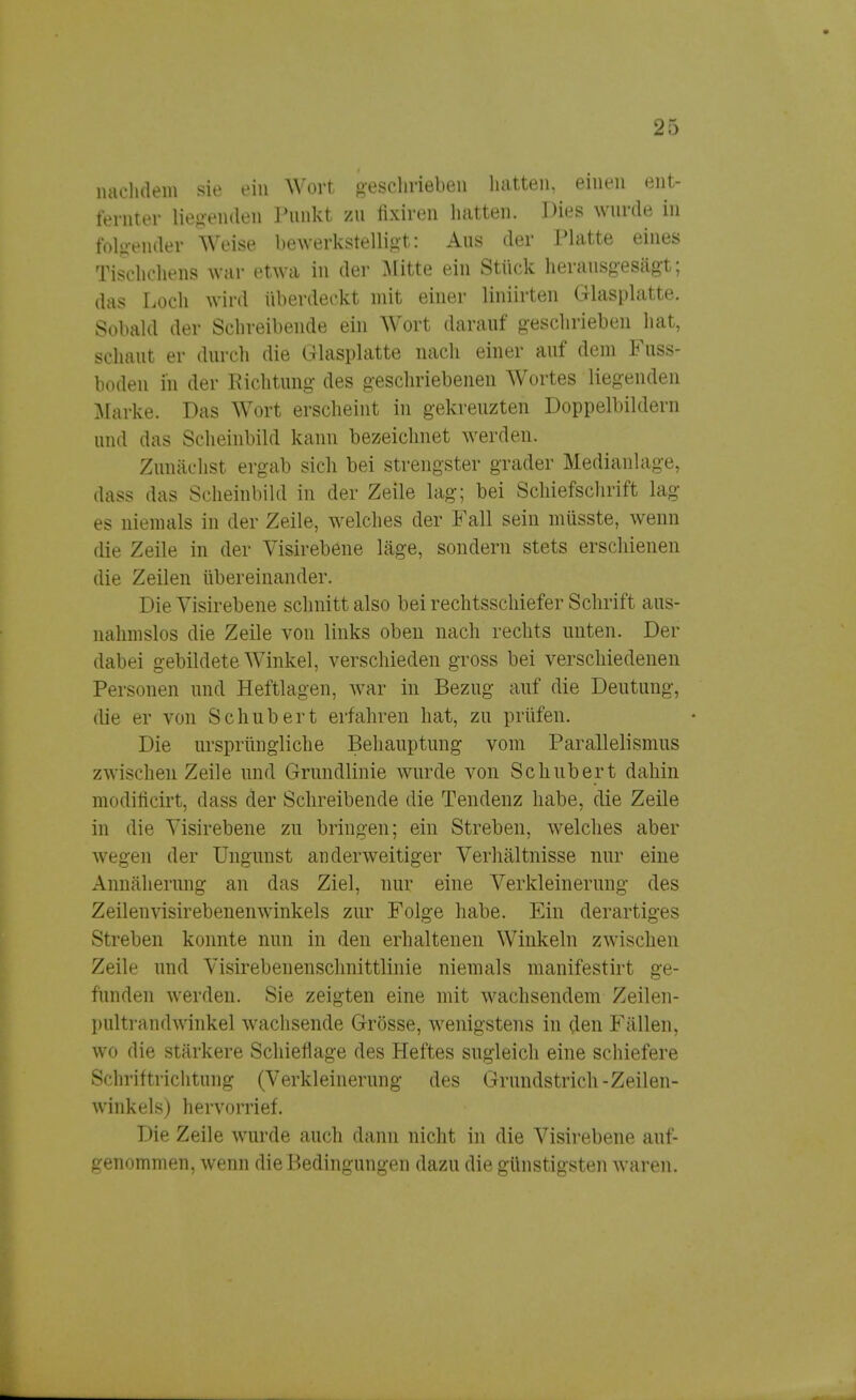 nachdem sie ein Wort geschrieben hatten, einen ent- fernter liegenden Punkt zu fixiren hatten. Dies wurde in folgender Weise bewerkstelligt: Aus der Platte eines Tischchens war etwa in der Mitte ein Stück herausgesägt; das Loch wird überdeckt mit einer Mnürten Glasplatte. Sobald der Schreibende ein Wort darauf geschrieben hat, schaut er durch die Glasplatte nach einer auf dem Fuss- boden in der Richtung des geschriebenen Wortes liegenden Marke. Das Wort erscheint in gekreuzten Doppelbildern und das Scheinbild kann bezeichnet werden. Zunächst ergab sich bei strengster grader Medianlage, dass das Scheinbild in der Zeile lag; bei Schiefschrift lag es niemals in der Zeile, welches der Fall sein müsste, wenn die Zeile in der Visirebene läge, sondern stets erschienen die Zeilen übereinander. Die Visirebene schnitt also bei rechtsschiefer Schrift aus- nahmslos die Zeile von links obeu nach rechts unten. Der dabei gebildete Winkel, verschieden gross bei verschiedenen Personen und Heftlagen, war in Bezug auf die Deutung, die er von Schubert erfahren hat, zu prüfen. Die ursprüngliche Behauptung vom Parallelismus zwischen Zeile und Grundlinie wurde von Schubert dahin modilicirt, dass der Schreibende die Tendenz habe, die Zeile in die Visirebene zu bringen; ein Streben, welches aber wegen der Ungunst anderweitiger Verhältnisse nur eine Annäherung an das Ziel, nur eine Verkleinerung des Zeilenvisirebenenwinkels zur Folge habe. Ein derartiges Streben konnte nun in den erhaltenen Winkeln zwischen Zeile und Visirebenenschnittlinie niemals manifestirt ge- funden werden. Sie zeigten eine mit wachsendem Zeilen- pultrandwinkel wachsende Grösse, wenigstens in ölen Fällen, wo die stärkere Schieflage des Heftes sugleich eine schiefere Schriftrichtung (Verkleinerung des Grundstrich-Zeilen- winkels) hervorrief. Die Zeile wurde auch dann nicht in die Visirebene auf- genommen, wenn die Bedingungen dazu die günstigsten waren.