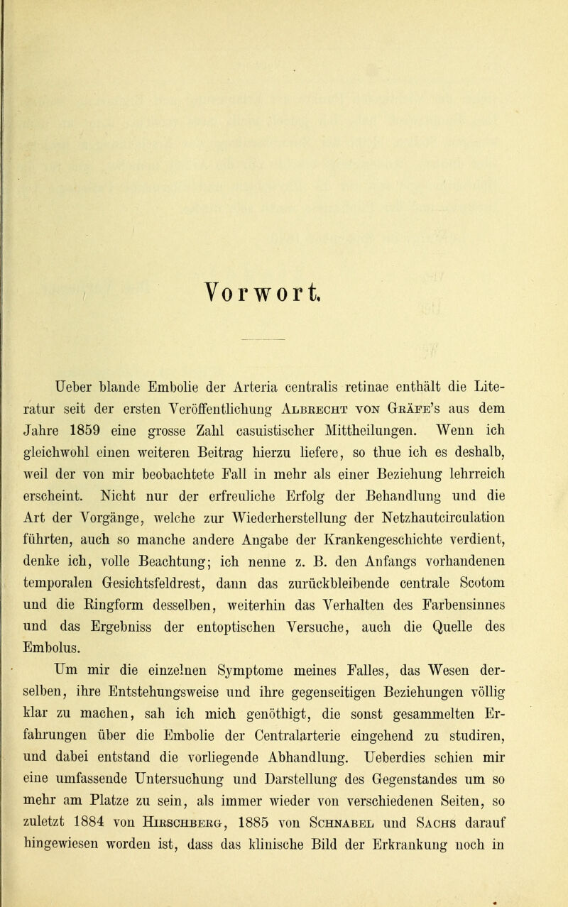 Vorwort Ueber blande Embolie der Arteria centralis retinae enthält die Lite- ratur seit der ersten Veröffentlichung Albeecht von Geäee's aus dem Jahre 1859 eine grosse Zahl casuistischer Mittheilungen. Wenn ich gleichwohl einen weiteren Beitrag hierzu liefere, so thue ich es deshalb, weil der von mir beobachtete Fall in mehr als einer Beziehung lehrreich erscheint. Nicht nur der erfreuliche Erfolg der Behandlung und die Art der Vorgänge, welche zur Wiederherstellung der Netzhautcirculation führten, auch so manche andere Angabe der Krankengeschichte verdient, denke ich, volle Beachtung; ich nenne z. B. den Anfangs vorhandenen temporalen Gesichtsfeldrest, dann das zurückbleibende centrale Scotom und die Kingform desselben, weiterhin das Verhalten des Farbensinnes und das Ergebniss der entoptischen Versuche, auch die Quelle des Embolus. Um mir die einzelnen Symptome meines Falles, das Wesen der- selben, ihre Entstehungsweise und ihre gegenseitigen Beziehungen völlig klar zu machen, sah ich mich genöthigt, die sonst gesammelten Er- fahrungen über die Embolie der Centraiarterie eingehend zu studiren, und dabei entstand die vorliegende Abhandlung. Ueberdies schien mir eine umfassende Untersuchung und Darstellung des Gegenstandes um so mehr am Platze zu sein, als immer wieder von verschiedenen Seiten, so zuletzt 1884 von Hieschbeeg, 1885 von Schnabel und Sachs darauf hingewiesen worden ist, dass das klinische Bild der Erkrankung noch in