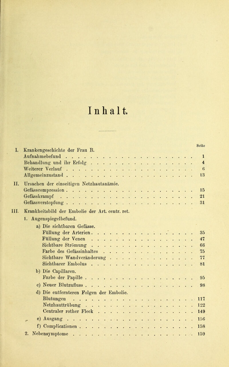 Inhalt. Seite I. Krankengeschichte der Frau B. Aufnahmebefund 1 Behandlung und ihr Erfolg 4 Weiterer Verlauf 6 Allgemeinzustand 13 II. Ursachen der einseitigen Netzhautanämie. Gefässcompression 15 Gefässkrampf 21 Gefässverstopfung 31 III. Krankheitsbild der Embolie der Art. centr. ret. 1. Augenspiegelbefund. a) Die sichtbaren Gefässe. Füllung der Arterien 35 Füllung der Venen 47 Sichtbare Strömung 66 Farbe des Gefässinhaltes 75 Sichtbare Wand Veränderung 77 Sichtbarer Embolus 81 b) Die Capillaren. Farbe der Papille 95 c) Neuer Blutzufluss 98 d) Die entfernteren Folgen der Embolie. Blutungen 117 Netzhauttrübung 122 Centraler rother Fleck 149 ^ e) Ausgang 156 f) Complicationen 158 2. Nebensymptome „ 159