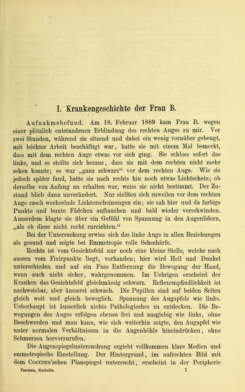 Aufnahmebefund. Am 18. Februar 1889 kam Frau B. wegen einer plötzlich entstandenen Erblindung des rechten Auges zu mir. Vor zwei Stunden, während sie sitzend und dabei ein wenig vornüber gebeugt, mit leichter Arbeit beschäftigt war, hatte sie mit einem Mal bemerkt, dass mit dem rechten Auge etwas vor sich ging. Sie schloss sofort das linke, und es stellte sich heraus, dass sie mit dem rechten nicht mehr sehen konnte; es war „ganz schwarz vor dem rechten Auge. Wie sie jedoch später fand, hatte sie nach rechts hin noch etwas Lichtschein; ob derselbe von Anfang an erhalten war, weiss sie nicht bestimmt. Der Zu- stand blieb dann unverändert. Nur stellten sich zuweilen vor dem rechten Auge rasch wechselnde Lichterscheinungen ein; sie sah hier und da farbige Punkte und bunte Fädchen auftauchen und bald wieder verschwinden. Ausserdem klagte sie über ein Gefühl von Spannung in den Augenlidern, „als ob diese nicht recht zureichten. Bei der Untersuchung erwies sich das linke Auge in allen Beziehungen als gesund und zeigte bei Emmetropie volle Sehschärfe. Kechts ist vom Gesichtsfeld nur noch eine kleine Stelle, welche nach aussen vom Fixirpunkte liegt, vorhanden; hier wird Hell und Dunkel unterschieden und auf ein Fuss Entfernung die Bewegung der Hand, wenn auch nicht sicher, wahrgenommen. Im Uebrigen erscheint der Kranken das Gesichtsfeld gleichmässig schwarz. Keflexempfindlichkeit ist nachweisbar, aber äusserst schwach. Die Pupillen sind auf beiden Seiten gleich weit und gleich beweglich. Spannung des Augapfels wie links. Ueberhaupt ist äusserlich nichts Pathologisches zu entdecken. Die Be- wegungen des Auges erfolgen ebenso frei und ausgiebig wie links, ohne Beschwerden und man kann, wie sich weiterhin zeigte, den Augapfel wie unter normalen Verhältnissen in die Augenhöhle hineindrücken, ohne Schmerzen hervorzurufen. Die Augenspiegeluntersuchung ergiebt vollkommen klare Medien und emmetropische Einstellung. Der Hintergrund, im aufrechten Bild mit dem Coccius'schen Planspiegel untersucht, erscheint in der Peripherie Fischer, Embolie. 1