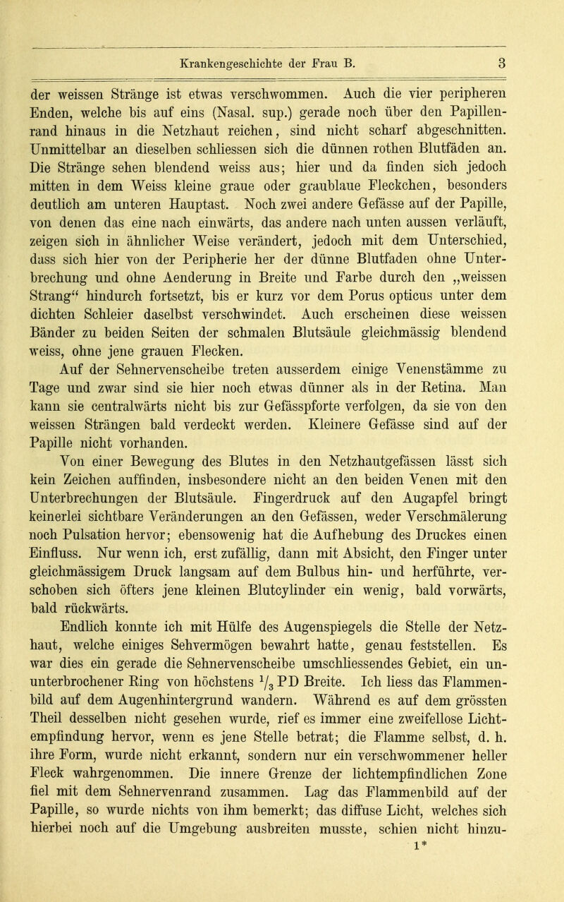 der weissen Stränge ist etwas verschwommen. Auch die vier peripheren Enden, welche bis auf eins (Nasal, sup.) gerade noch über den Papillen- rand hinaus in die Netzhaut reichen, sind nicht scharf abgeschnitten. Unmittelbar an dieselben schliessen sich die dünnen rothen Blutfäden an. Die Stränge sehen blendend weiss aus; hier und da finden sich jedoch mitten in dem Weiss kleine graue oder graublaue Fleckchen, besonders deutlich am unteren Hauptast. Noch zwei andere Gefässe auf der Papille, von denen das eine nach einwärts, das andere nach unten aussen verläuft, zeigen sich in ähnlicher Weise verändert, jedoch mit dem Unterschied, dass sich hier von der Peripherie her der dünne Blutfaden ohne Unter- brechung und ohne Aenderung in Breite und Farbe durch den „weissen Strang hindurch fortsetzt, bis er kurz vor dem Poms opticus unter dem dichten Schleier daselbst verschwindet. Auch erscheinen diese weissen Bänder zu beiden Seiten der schmalen Blutsäule gleichmässig blendend weiss, ohne jene grauen Flecken. Auf der Sehnervenscheibe treten ausserdem einige Yenenstämme zu Tage und zwar sind sie hier noch etwas dünner als in der Eetina. Man kann sie centralwärts nicht bis zur Gefässpforte verfolgen, da sie von den weissen Strängen bald verdeckt werden. Kleinere Gefässe sind auf der Papille nicht vorhanden. Von einer Bewegung des Blutes in den Netzhautgefässen lässt sich kein Zeichen auffinden, insbesondere nicht an den beiden Yenen mit den Unterbrechungen der Blutsäule. Fingerdruck auf den Augapfel bringt keinerlei sichtbare Yeränderungen an den Gefässen, weder Yerschmälerung noch Pulsation hervor; ebensowenig hat die Aufhebung des Druckes einen Einfluss. Nur wenn ich, erst zufällig, dann mit Absicht, den Finger unter gleichmässigem Druck langsam auf dem Bulbus hin- und herführte, ver- schoben sich öfters jene kleinen Blutcylinder ein wenig, bald vorwärts, bald rückwärts. Endlich konnte ich mit Hülfe des Augenspiegels die Stelle der Netz- haut, welche einiges Sehvermögen bewahrt hatte, genau feststellen. Es war dies ein gerade die Sehnervenscheibe umschliessendes Gebiet, ein un- unterbrochener Bing von höchstens 73 Breite. Ich Hess das Flammen- bild auf dem Augenhintergrund wandern. Während es auf dem grössten Theil desselben nicht gesehen wurde, rief es immer eine zweifellose Licht- empfindung hervor, wenn es jene Stelle betrat; die Flamme selbst, d. h. ihre Form, wurde nicht erkannt, sondern nur ein verschwommener heller Fleck wahrgenommen. Die innere Grenze der lichtempfindlichen Zone fiel mit dem Sehnervenrand zusammen. Lag das Flammenbild auf der Papille, so wurde nichts von ihm bemerkt; das diffuse Licht, welches sich hierbei noch auf die Umgebung ausbreiten musste, schien nicht hinzu- l*