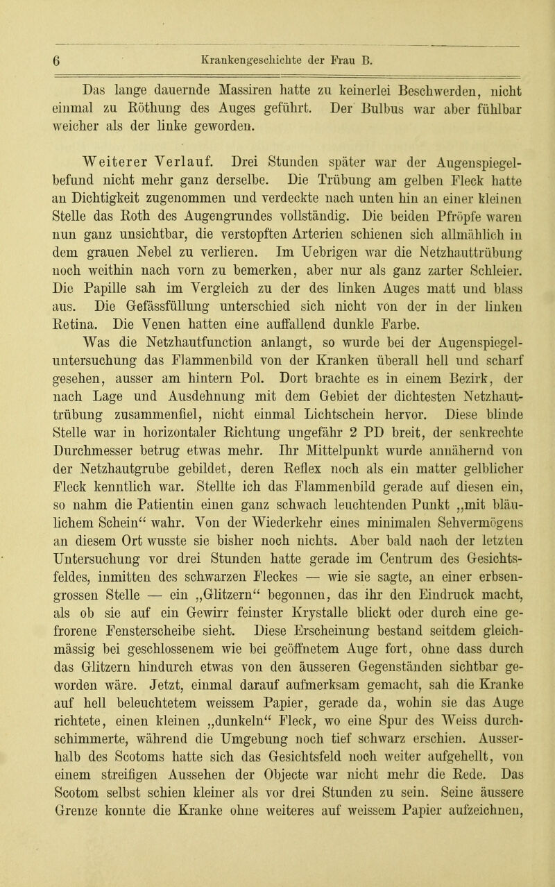 Das lange dauernde Massiren hatte zu keinerlei Beschwerden, nicht einmal zu Röthung des Auges geführt. Der Bulbus war aber fühlbar weicher als der linke geworden. Weiterer Verlauf. Drei Stunden später war der Augenspiegel- befund nicht mehr ganz derselbe. Die Trübung am gelben Fleck hatte an Dichtigkeit zugenommen und verdeckte nach unten hin an einer kleinen Stelle das Koth des Augengrundes vollständig. Die beiden Pfropfe waren nun ganz unsichtbar, die verstopften Arterien schienen sich allmählich in dem grauen Nebel zu verlieren. Im Uebrigen war die Netzhauttrübung noch weithin nach vorn zu bemerken, aber nur als ganz zarter Schleier. Die Papille sah im Vergleich zu der des linken Auges matt und blass aus. Die Gefässfüllung unterschied sich nicht von der in der linken Retina. Die Venen hatten eine auffallend dunkle Farbe. Was die Netzhautfunction anlangt, so wurde bei der Augenspiegel- untersuchung das Flammenbild von der Kranken überall hell und scharf gesehen, ausser am hintern Pol. Dort brachte es in einem Bezirk, der nach Lage und Ausdehnung mit dem Gebiet der dichtesten Netzhaut- trübung zusammenfiel, nicht einmal Lichtschein hervor. Diese blinde Stelle war in horizontaler Richtung ungefähr 2 PD breit, der senkrechte Durchmesser betrug etwas mehr. Ihr Mittelpunkt wurde annähernd von der Netzhautgrube gebildet, deren Reflex noch als ein matter gelblicher Fleck kenntlich war. Stellte ich das Flammenbild gerade auf diesen ein, so nahm die Patientin einen ganz schwach leuchtenden Punkt „mit bläu- lichem Schein wahr. Von der Wiederkehr eines minimalen Sehvermögens an diesem Ort wusste sie bisher noch nichts. Aber bald nach der letzten Untersuchung vor drei Stunden hatte gerade im Centrum des Gesichts- feldes, inmitten des schwarzen Fleckes — wie sie sagte, an einer erbsen- grossen Stelle — ein „Glitzern begonnen, das ihr den Eindruck macht, als ob sie auf ein Gewirr feinster Krystalle blickt oder durch eine ge- frorene Fensterscheibe sieht. Diese Erscheinung bestand seitdem gleich- mässig bei geschlossenem wie bei geöffnetem Auge fort, ohne dass durch das Glitzern hindurch etwas von den äusseren Gegenständen sichtbar ge- worden wäre. Jetzt, einmal darauf aufmerksam gemacht, sah die Kranke auf hell beleuchtetem weissem Papier, gerade da, wohin sie das Auge richtete, einen kleinen „dunkeln Fleck, wo eine Spur des Weiss durch- schimmerte, während die Umgebung noch tief schwarz erschien. Ausser- halb des Scotoms hatte sich das Gesichtsfeld noch weiter aufgehellt, von einem streifigen Aussehen der Objecte war nicht mehr die Rede. Das Scotom selbst schien kleiner als vor drei Stunden zu sein. Seine äussere Grenze konnte die Kranke ohne weiteres auf weissem Papier aufzeichnen,