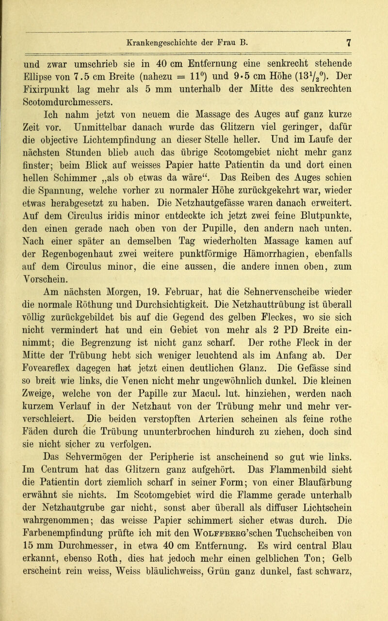 und zwar umschrieb sie in 40 cm Entfernung eine senkrecht stehende Ellipse von 7.5 cm Breite (nahezu = 11°) und 9*5 cm Höhe (1372°). Der Fixirpunkt lag mehr als 5 mm unterhalb der Mitte des senkrechten Scotomdurchmessers. Ich nahm jetzt von neuem die Massage des Auges auf ganz kurze Zeit vor. Unmittelbar danach wurde das Glitzern viel geringer, dafür die objective Lichtempfindung an dieser Stelle heller. Und im Laufe der nächsten Stunden blieb auch das übrige Scotomgebiet nicht mehr ganz finster; beim Blick auf weisses Papier hatte Patientin da und dort einen hellen Schimmer „als ob etwas da wäre. Das Reiben des Auges schien die Spannung, welche vorher zu normaler Höhe zurückgekehrt war, wieder etwas herabgesetzt zu haben. Die Netzhautgefässe waren danach erweitert. Auf dem Circulus iridis minor entdeckte ich jetzt zwei feine Blutpunkte, den einen gerade nach oben von der Pupille, den andern nach unten. Nach einer später an demselben Tag wiederholten Massage kamen auf der Regenbogenhaut zwei weitere punktförmige Hämorrhagien, ebenfalls auf dem Circulus minor, die eine aussen, die andere innen oben, zum Vorschein. Am nächsten Morgen, 19. Eebruar, hat die Sehnervenscheibe wieder die normale Röthung und Durchsichtigkeit. Die Netzhauttrübung ist überall völlig zurückgebildet bis auf die Gegend des gelben Fleckes, wo sie sich nicht vermindert hat und ein Gebiet von mehr als 2 PD Breite ein- nimmt; die Begrenzung ist nicht ganz scharf. Der rothe Eleck in der Mitte der Trübung hebt sich weniger leuchtend als im Anfang ab. Der Eoveareflex dagegen hat jetzt einen deutlichen Glanz. Die Gefässe sind so breit wie links, die Venen nicht mehr ungewöhnlich dunkel. Die kleinen Zweige, welche von der Papille zur Macul. lut. hinziehen, werden nach kurzem Verlauf in der Netzhaut von der Trübung mehr und mehr ver- verschleiert. Die beiden verstopften Arterien scheinen als feine rothe Eäden durch die Trübung ununterbrochen hindurch zu ziehen, doch sind sie nicht sicher zu verfolgen. Das Sehvermögen der Peripherie ist anscheinend so gut wie links. Im Centrum hat das Glitzern ganz aufgehört. Das Elammenbild sieht die Patientin dort ziemlich scharf in seiner Form; von einer Blaufärbung erwähnt sie nichts. Im Scotomgebiet wird die Flamme gerade unterhalb der Netzhautgrube gar nicht, sonst aber überall als diffuser Lichtschein wahrgenommen; das weisse Papier schimmert sicher etwas durch. Die Farbenempfindung prüfte ich mit den Wolfpbeeg-'sehen Tuchscheiben von 15 mm Durchmesser, in etwa 40 cm Entfernung. Es wird central Blau erkannt, ebenso Roth, dies hat jedoch mehr einen gelblichen Ton; Gelb erscheint rein weiss, Weiss bläulichweiss, Grün ganz dunkel, fast schwarz,