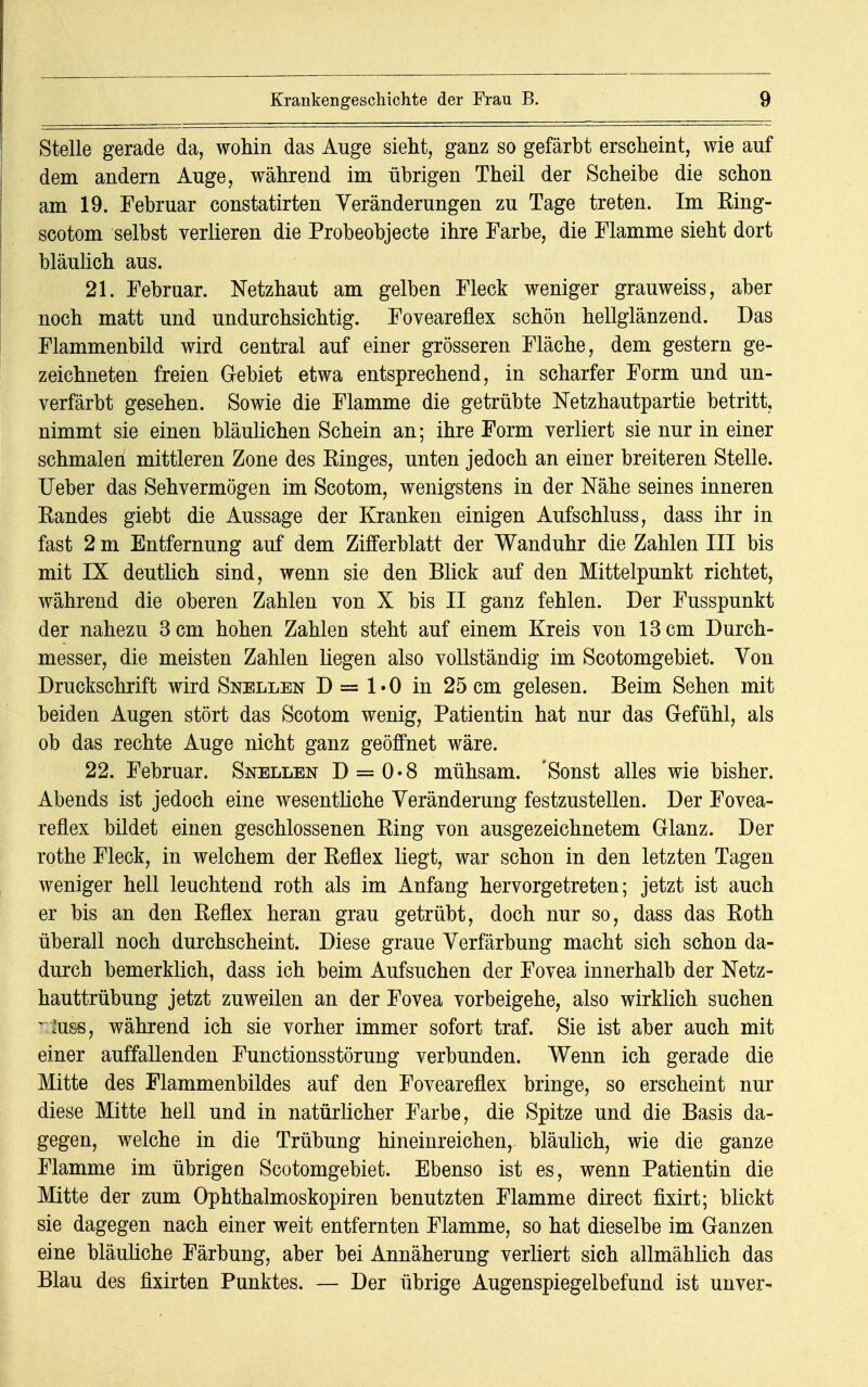 Stelle gerade da, wohin das Auge sieht, ganz so gefärbt erscheint, wie auf dem andern Auge, während im übrigen Theil der Scheibe die schon am 19. Februar constatirten Veränderungen zu Tage treten. Im Ring- scotom selbst verlieren die Probeobjecte ihre Farbe, die Flamme sieht dort bläulich aus. 21. Februar. Netzhaut am gelben Fleck weniger grauweiss, aber noch matt und undurchsichtig. Foveareflex schön hellglänzend. Das Flammenbild wird central auf einer grösseren Fläche, dem gestern ge- zeichneten freien Gebiet etwa entsprechend, in scharfer Form und un- verfärbt gesehen. Sowie die Flamme die getrübte Netzhautpartie betritt, nimmt sie einen bläulichen Schein an; ihre Form verliert sie nur in einer schmalen mittleren Zone des Kinges, unten jedoch an einer breiteren Stelle. Ueber das Sehvermögen im Scotom, wenigstens in der Nähe seines inneren Randes giebt die Aussage der Kranken einigen Aufschluss, dass ihr in fast 2 m Entfernung auf dem Zifferblatt der Wanduhr die Zahlen III bis mit IX deutlich sind, wenn sie den Blick auf den Mittelpunkt richtet, während die oberen Zahlen von X bis II ganz fehlen. Der Fusspunkt der nahezu 3 cm hohen Zahlen steht auf einem Kreis von 13 cm Durch- messer, die meisten Zahlen liegen also vollständig im Scotomgebiet. Von Druckschrift wird Snellen D = 1 • 0 in 25 cm gelesen. Beim Sehen mit beiden Augen stört das Scotom wenig, Patientin hat nur das Gefühl, als ob das rechte Auge nicht ganz geöffnet wäre. 22. Februar. Snellen D = 0«8 mühsam. 'Sonst alles wie bisher. Abends ist jedoch eine wesentliche Veränderung festzustellen. Der Fovea- reflex bildet einen geschlossenen Ring von ausgezeichnetem Glanz. Der rothe Fleck, in welchem der Reflex liegt, war schon in den letzten Tagen weniger hell leuchtend roth als im Anfang hervorgetreten; jetzt ist auch er bis an den Reflex heran grau getrübt, doch nur so, dass das Roth überall noch durchscheint. Diese graue Verfärbung macht sich schon da- durch bemerklich, dass ich beim Aufsuchen der Fovea innerhalb der Netz- hauttrübung jetzt zuweilen an der Fovea vorbeigehe, also wirklich suchen ' lUss, während ich sie vorher immer sofort traf. Sie ist aber auch mit einer auffallenden Functionsstörung verbunden. Wenn ich gerade die Mitte des Flammenbildes auf den Foveareflex bringe, so erscheint nur diese Mitte hell und in natürlicher Farbe, die Spitze und die Basis da- gegen, welche in die Trübung hineinreichen,, bläulich, wie die ganze Flamme im übrigen Scotomgebiet. Ebenso ist es, wenn Patientin die Mitte der zum Ophthalmoskopiren benutzten Flamme direct fixirt; blickt sie dagegen nach einer weit entfernten Flamme, so hat dieselbe im Ganzen eine bläuliche Färbung, aber bei Annäherung verliert sich allmählich das Blau des fixirten Punktes. — Der übrige Augenspiegelbefund ist unver-