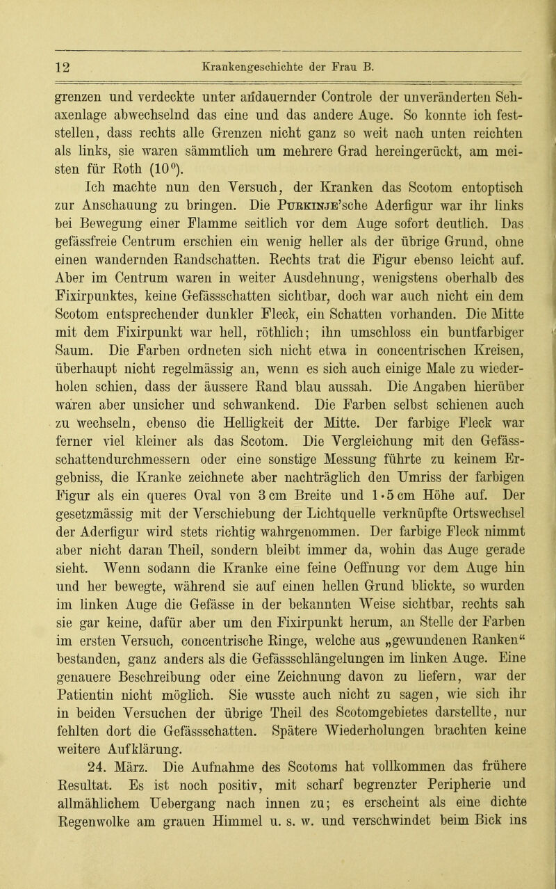 grenzen und verdeckte unter andauernder Controle der unveränderten Seh- axenlage abwechselnd das eine und das andere Auge. So konnte ich fest- stellen, dass rechts alle Grenzen nicht ganz so weit nach unten reichten als links, sie waren sämmtlich um mehrere Grad hereingerückt, am mei- sten für Eoth (10°). Ich machte nun den Versuch, der Kranken das Scotom entoptisch zur Anschauung zu bringen. Die PuEKiNJE'sche Aderfigur war ihr links bei Bewegung einer Flamme seitlich vor dem Auge sofort deutlich. Das gefässfreie Centrum erschien ein wenig heller als der übrige Grund, ohne einen wandernden Randschatten. Rechts trat die Figur ebenso leicht auf. Aber im Centrum waren in weiter Ausdehnung, wenigstens oberhalb des Fixirpunktes, keine Gefässschatten sichtbar, doch war auch nicht ein dem Scotom entsprechender dunkler Fleck, ein Schatten vorhanden. Die Mitte mit dem Fixirpunkt war hell, röthlich; ihn umschloss ein buntfarbiger Saum. Die Farben ordneten sich nicht etwa in concentrischen Kreisen, überhaupt nicht regelmässig an, wenn es sich auch einige Male zu wieder- holen schien, dass der äussere Rand blau aussah. Die Angaben hierüber wären aber unsicher und schwankend. Die Farben selbst schienen auch zu Wechseln, ebenso die Helligkeit der Mitte. Der farbige Fleck war ferner viel kleiner als das Scotom. Die Vergleichung mit den Gefäss- schattendurchmessern oder eine sonstige Messung führte zu keinem Er- gebniss, die Kranke zeichnete aber nachträglich den Umriss der farbigen Figur als ein queres Oval von 3cm Breite und 1*5cm Höhe auf. Der gesetzmässig mit der Verschiebung der Lichtquelle verknüpfte Ortswechsel der Aderfigur wird stets richtig wahrgenommen. Der farbige Fleck nimmt aber nicht daran Theil, sondern bleibt immer da, wohin das Auge gerade sieht. Wenn sodann die Kranke eine feine Oeffnung vor dem Auge hin und her bewegte, während sie auf einen hellen Grund blickte, so wurden im linken Auge die Gefässe in der bekannten Weise sichtbar, rechts sah sie gar keine, dafür aber um den Fixirpunkt herum, an Stelle der Farben im ersten Versuch, concentrische Ringe, welche aus „gewundenen Ranken bestanden, ganz anders als die Gefässschlängelungen im linken Auge. Eine genauere Beschreibung oder eine Zeichnung davon zu liefern, war der Patientin nicht möglich. Sie wusste auch nicht zu sagen, wie sich ihr in beiden Versuchen der übrige Theil des Scotomgebietes darstellte, nur fehlten dort die Gefässschatten. Spätere Wiederholungen brachten keine weitere Aufklärung. 24. März. Die Aufnahme des Scotoms hat vollkommen das frühere Resultat. Es ist noch positiv, mit scharf begrenzter Peripherie und allmählichem Uebergang nach innen zu; es erscheint als eine dichte Regenwolke am grauen Himmel u. s. w. und verschwindet beim Bick ins