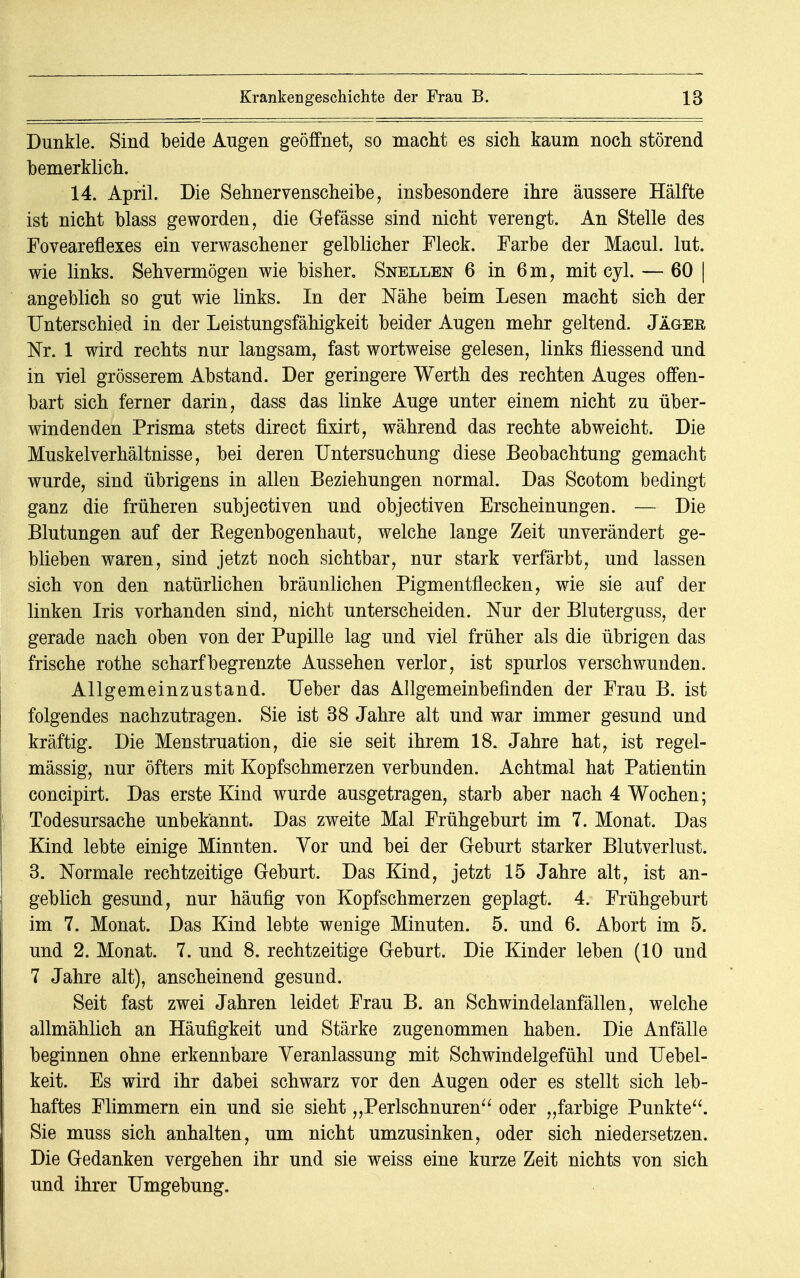 Dunkle. Sind beide Augen geöffnet, so macht es sich kaum noch störend bemerklich. 14. April. Die Sehnervenscheibe, insbesondere ihre äussere Hälfte ist nicht blass geworden, die Gefässe sind nicht verengt. An Stelle des Foveareflexes ein verwaschener gelblicher Fleck. Farbe der Macul. lut. wie links. Sehvermögen wie bisher. Snellen 6 in 6m, mit cyl. — 60 | angeblich so gut wie links. In der Nähe beim Lesen macht sich der Unterschied in der Leistungsfähigkeit beider Augen mehr geltend. Jäger Nr. 1 wird rechts nur langsam, fast wortweise gelesen, links fliessend und in viel grösserem Abstand. Der geringere Werth des rechten Auges offen- bart sich ferner darin, dass das linke Auge unter einem nicht zu über- windenden Prisma stets direct fixirt, während das rechte abweicht. Die Muskelverhältnisse, bei deren Untersuchung diese Beobachtung gemacht wurde, sind übrigens in allen Beziehungen normal. Das Scotom bedingt ganz die früheren subjectiven und objectiven Erscheinungen. — Die Blutungen auf der Regenbogenhaut, welche lange Zeit unverändert ge- blieben waren, sind jetzt noch sichtbar, nur stark verfärbt, und lassen sich von den natürlichen bräunlichen Pigmentflecken, wie sie auf der linken Iris vorhanden sind, nicht unterscheiden. Nur der Bluterguss, der gerade nach oben von der Pupille lag und viel früher als die übrigen das frische rothe scharf begrenzte Aussehen verlor, ist spurlos verschwunden. Allgemeinzustand. Ueber das Allgemeinbefinden der Frau B. ist folgendes nachzutragen. Sie ist 38 Jahre alt und war immer gesund und kräftig. Die Menstruation, die sie seit ihrem 18. Jahre hat, ist regel- mässig, nur öfters mit Kopfschmerzen verbunden. Achtmal hat Patientin concipirt. Das erste Kind wurde ausgetragen, starb aber nach 4 Wochen; Todesursache unbekannt. Das zweite Mal Frühgeburt im 7. Monat. Das Kind lebte einige Minuten. Vor und bei der Geburt starker Blutverlust. 3. Normale rechtzeitige Geburt. Das Kind, jetzt 15 Jahre alt, ist an- geblich gesund, nur häufig von Kopfschmerzen geplagt. 4. Frühgeburt im 7. Monat. Das Kind lebte wenige Minuten. 5. und 6. Abort im 5. und 2. Monat. 7. und 8. rechtzeitige Geburt. Die Kinder leben (10 und 7 Jahre alt), anscheinend gesund. Seit fast zwei Jahren leidet Frau B. an Schwindelanfällen, welche allmählich an Häufigkeit und Stärke zugenommen haben. Die Anfälle beginnen ohne erkennbare Veranlassung mit Schwindelgefühl und Uebel- keit. Es wird ihr dabei schwarz vor den Augen oder es stellt sich leb- haftes Flimmern ein und sie sieht „Perlschnuren oder „farbige Punkte. Sie muss sich anhalten, um nicht umzusinken, oder sich niedersetzen. Die Gedanken vergehen ihr und sie weiss eine kurze Zeit nichts von sich und ihrer Umgebung.