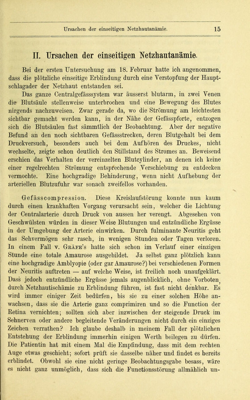 IL Ursachen der einseitigen Netzhautanämie. Bei der ersten Untersuchung am 18. Februar hatte ich angenommen, dass die plötzliche einseitige Erblindung durch eine Verstopfung der Haupt- schlagader der Netzhaut entstanden sei. Das ganze Centralgefässsjstem war äusserst blutarm, in zwei Venen die Blutsäule stellenweise unterbrochen und eine Bewegung des Blutes nirgends nachzuweisen. Zwar gerade da, wo die Strömung am leichtesten sichtbar gemacht werden kann, in der Nähe der Gefässpforte, entzogen sich die Blutsäulen fast sämmtlich der Beobachtung. Aber der negative Befund an den noch sichtbaren Gefässstrecken, deren Blutgehalt bei dem Druckversuch, besonders auch bei dem Aufhören des Druckes, nicht wechselte, zeigte schon deutlich den Stillstand des Stromes an. Beweisend erschien das Verhalten der vereinzelten Blutcylinder, an denen ich keine einer regelrechten Strömung entsprechende Verschiebung zu entdecken vermochte. Eine hochgradige Behinderung, wenn nicht Aufhebung der arteriellen Blutzufuhr war sonach zweifellos vorhanden. G-efässcompression. Diese Kreislaufstörung konnte nun kaum durch einen krankhaften Vorgang verursacht sein, welcher die Lichtung der Centraiarterie durch Druck von aussen her verengt. Abgesehen von Geschwülsten würden in dieser Weise Blutungen und entzündliche Ergüsse in der Umgebung der Arterie einwirken. Durch fulminante Neuritis geht das Sehvermögen sehr rasch, in wenigen Stunden oder Tagen verloren. In einem Fall v. Gräfe's hatte sich schon im Verlauf einer einzigen Stunde eine totale Amaurose ausgebildet. Ja selbst ganz plötzlich kann eine hochgradige Amblyopie (oder gar Amaurose?) bei verschiedenen Formen der Neuritis auftreten — auf welche Weise, ist freilich noch unaufgeklärt. Dass jedoch entzündliche Ergüsse jemals augenblicklich, ohne Vorboten^ durch Netzhautischämie zu Erblindung führen, ist fast nicht denkbar. Es wird immer einiger Zeit bedürfen, bis sie zu einer solchen Höhe an- wachsen, dass sie die Arterie ganz comprimiren und so die Function der Retina vernichten; sollten sich aber inzwischen der steigende Druck im Sehnerven oder andere begleitende Veränderungen nicht durch ein einziges Zeichen verrathen? Ich glaube deshalb in meinem Fall der plötzlichen Entstehung der Erblindung immerhin einigen Werth beilegen zu dürfen. Die Patientin hat mit einem Mal die Empfindung, dass mit dem rechten Auge etwas geschieht; sofort prüft sie dasselbe näher und findet es bereits erblindet. Obwohl sie eine nicht geringe Beobachtungsgabe besass, wäre es nicht ganz unmöglich, dass sich die Functionsstörung allmählich un-