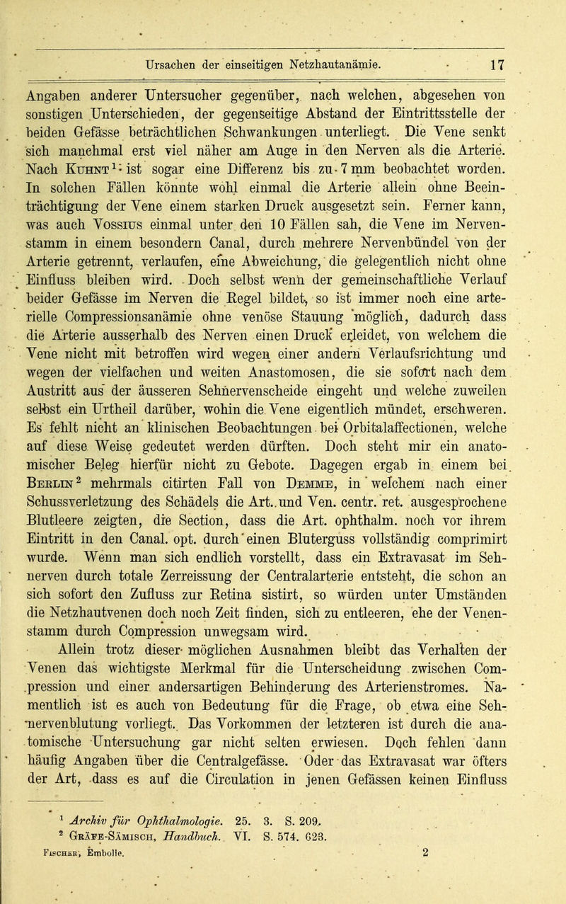 Angaben anderer Untersucher gegenüber, nach welchen, abgesehen von sonstigen Unterschieden, der gegenseitige Abstand der Eintrittsstelle der beiden Gefässe beträchtlichen Schwankungen unterliegt. Die Yene senkt sich manchmal erst yiel näher am Auge in den Nerven als die Arterie. Nach KuHNT1;ist sogar eine Differenz bis zu-7 mm beobachtet worden. In solchen Fällen könnte wohl einmal die Arterie allein ohne Beein- trächtigung der Yene einem starken Druck ausgesetzt sein. Ferner kann, was auch Yossius einmal unter den 10 Fällen sah, die Yene im Nerven- stamm in einem besondern Canal, durch mehrere Nervenbündel von der Arterie getrennt, verlaufen, eine Abweichung, die gelegentlich nicht ohne Einüuss bleiben wird. Doch selbst wenn der gemeinschaftliche Yerlauf beider Gefässe im Nerven die Kegel bildet, so ist immer noch eine arte- rielle Compressionsanämie ohne venöse Stauung möglich, dadurch dass die Arterie ausserhalb des Nerven einen DrucÜ erleidet, von welchem die Yene nicht mit betroffen wird wegen einer andern Yerlaufsrichtung und wegen der vielfachen und weiten Anastomosen, die sie sofort nach dem Austritt aus der äusseren Sehnervenscheide eingeht und welche zuweilen selbst ein Urtheil darüber, wohin die. Yene eigentlich mündet, erschweren. Es fehlt nicht an klinischen Beobachtungen bei Orbitalaffectionen, welche auf diese Weise gedeutet werden dürften. Doch steht mir ein anato- mischer Beleg hierfür nicht zu Gebote. Dagegen ergab in einem bei. Beelin 2 mehrmals citirten Fall von Demme, in * welchem nach einer Schussverletzung des Schädels die Art..und Yen. centr. ret. ausgesprochene Blutleere zeigten, die Section, dass die Art. ophthalm. noch vor ihrem Eintritt in den Canal. opt. durch' einen Bluterguss vollständig comprimirt wurde. Wenn man sich endlich vorstellt, dass ein Extravasat im Seh- nerven durch totale Zerreissung der Centraiarterie entsteht, die schon an sich sofort den Zufluss zur Ketina sistirt, so würden unter Umständen die Netzhautvenen doch noch Zeit finden, sich zu entleeren, ehe der Yenen- stamm durch Compression unwegsam wird. Allein trotz dieser- möglichen Ausnahmen bleibt das Verhalten der Venen das wichtigste Merkmal für die Unterscheidung zwischen Com- .pression und einer andersartigen Behinderung des Arterienstromes. Na- mentlich ist es auch von Bedeutung für die Frage, ob etwa eine Seh- •nervenblutung vorliegt. Das Vorkommen der letzteren ist durch die ana- tomische Untersuchung gar nicht selten erwiesen. Doch fehlen dann häufig Angaben über die Centralgefässe. Oder das Extravasat war öfters der Art, dass es auf die Circulation in jenen Gefässen keinen Einfluss 1 Archiv für Ophthalmologie, 25. 3. S. 209.. 2 GrIfe-Sämisch, Handbuch. YI. S. 574. G23. Fisch£r, Embolie. 2