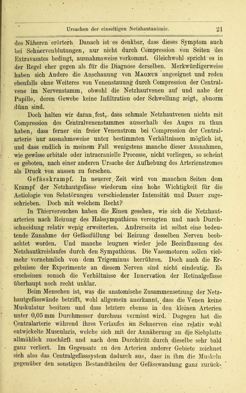 des Näheren' erörtert-. Danach ist es denkbar, dass dieses Symptom auch bei Sehnervenblutungen, nur nicht durch Compression von Seiten 'des Extravasates bedingt, ausnahmsweise vorkommt. Gleichwohl spricht es in der Kegel eher gegen als für die Diagnose derselben. Merkwürdigerweise haben sich Andere die Anschauung von Magnus angeeignet und reden ebenfalls ohne Weiteres von Venenstauung durch Compression der Central- vene im Nervenstamm, obwohl die Netzhautvenen auf und nahe der Papille, deren Gewebe keine Infiltration oder Schwellung zeigt, abnorm dünn sind. Doch halten wir daran.fest,, dass schmale Netzhautvenen nichts mit Compression des Centralvenenstammes ausserhalb des Auges zu thun haben, dass ferner ein freier Venenstrom bei Compression der Centrai- arterie hur ausnahmsweise unter bestimmten Verhältnissen möglich ist, und dass endlich in meinem Fall wenigstens manche dieser Ausnahmen, wie gewisse orbitale oder intracranielle Processe, nicht vorliegen, so scheint es geboten, nach einer anderen Ursache der Aufhebung des Arterienstromes als Druck von aussen zu forschen. Gefässkrampf. In neuerer. Zeit wird von manchen Seiten dem Krampf der Netzhautgefässe wiederum eine hohe Wichtigkeit für die Aetiologie von Sehstörungen verschiedenster Intensität und Dauer zuge- schrieben. Doch mit welchem Recht? In Thierversuchen haben die Einen gesehen, wie sich die Netzhaut- arterien nach Reizung des Halssympathicus verengten und nach Durch- schneidung relativ wenig erweiterten, Andrerseits ist selbst eine bedeu- tende Zunahme der Gefässfüllung bei- Reizung desselben Nerven beob- achtet worden. Und manche leugnen wieder jede Beeinflussung des Netzhautkreislaufes durch den Sympathicus. Die Vasomotoren sollen viel- mehr vornehmlich von dem Trigeminus herrühren» Doch auch die Er- gebnisse der Experimente an diesem Nerven sind nicht eindeutig. Es erscheinen sonach die Verhältnisse der Innervation der Retinalgefässe überhaupt noch recht unklar. Beim Menschen ist, was die anatomische Zusammensetzung der Netz- hautgefässwände betrifft, wohl allgemein anerkannt, > dass die Venen keine Muskulatur besitzen und dass letztere ebenso in den kleinen Arterien unter 0,05 mm Durchmesser durchaus vermisst wird. Dagegen hat die Centraiarterie während ihres Verlaufes Im Sehnerven eine relativ wohl entwickelte Muscularis, welche sich mit der Annäherung an die Siebplatte allmählich zuschärft. und nach dem Durchtritt durch dieselbe sehr bald ganz verliert. Im Gegensatz zu den Arterien anderer Gebiete zeichnet sich also das Centralgefässsystem dadurch aus, dass in ihm die Muskeln gegenüber den sonstigen Bestandteilen der Gefässwandung ganz zurück-