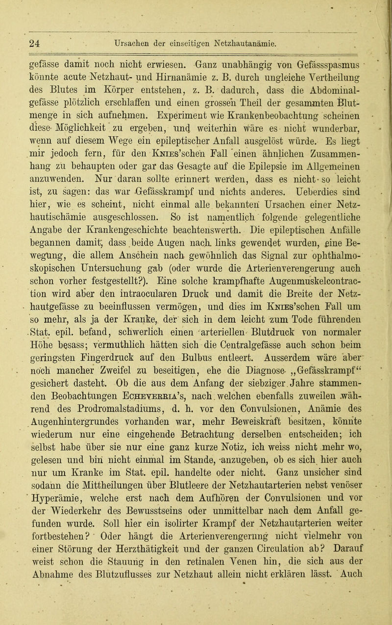 gefässe damit noch nicht erwiesen. Ganz unabhängig von Gefässspasmus könnte acute Netzhaut- und Hirnanämie z. B. durch ungleiche Yertheilung des Blutes im Körper entstehen, z. B. dadurch, dass die Abdominal- gefässe plötzlich erschlaffen und einen grosseh Theil der gesammten Blut- menge in sich aufnehmen. Experiment wie Krankenbeobachtung scheinen diese- Möglichkeit zu ergeben, und weiterhin wäre es nicht wunderbar, wenn auf diesem Wege ein epileptischer Anfall ausgelöst würde. Es liegt mir jedoch fern, für den KNiEs'scheh Fall'einen ähnlichen Zusammen- hang zu behaupten oder gar das Gesagte auf die Epilepsie im Allgemeinen anzuwenden. Nur daran sollte erinnert werden, dass es nicht-so leicht ist, zu sagen: das war Gefäss.krampf und nichts anderes. Ueberdies sind hier, wie es scheint, nicht einmal alle bekannten Ursachen einer Netz- hautischämie ausgeschlossen. So ist namentlich folgende gelegentliche Angabe der Krankengeschichte beachtenswerth. Die epileptischen Anfälle begannen damit; dass .beide Augen nach, links gewendet wurden, eine Be- wegung, die allem Anschein nach gewöhnlich das Signal zur ophthalmo- skopischen Untersuchung gab (oder wurde die Arterienverengerung auch schon vorher festgestellt?). Eine solche krampfhafte Augenmuskelcontrac- tion wird aber den intraocularen Druck und damit die Breite der Netz- hautgefässe zu beeinflussen vermögen, und dies im KNiEs'schen Fall um so mehr, als ja der Kranke, der sich in dem leicht zum Tode führenden .Stat. epil. befand, schwerlich einen arteriellen Blutdruck von normaler Höhe besass; vermuthlich hätten sich die Centralgefässe auch schon beim geringsten Fingerdruck auf den Bulbus entleert. Ausserdem wäre aber noch mancher Zweifel zu beseitigen, ehe die Diagnose- „Gefässkrampf gesichert dasteht. Ob die aus dem Anfang der siebziger . Jahre stammen- den Beobachtungen Echeyekeia's, nach , welchen ebenfalls zuweilen .wäh- rend des Prodromalstadiums, d. h. vor den Gonvulsionen, Anämie des Augenhintergrundes vorhanden war, mehr Beweiskraft besitzen, könnte wiederum nur eine eingehende Betrachtung derselben entscheiden; ich selbst habe über sie nur eine ganz kurze Notiz, ich weiss nicht mehr wo, gelesen und bin nicht einmal im Stande, -anzugeben, ob es sich hier auch nur um Kranke im Stat. epil. handelte oder nicht. Ganz unsicher sind sodann die Mittheilungen über Blutleere der Netzhautarterien nebst venöser ' Hyperämie, welche erst nach dem Aufhören der Convulsionen und vor der Wiederkehr des Bewusstseins oder unmittelbar nach dem Anfall ge- funden wurde. Soll hier ein isolirter Krampf der Netzhautarterien weiter fortbestehen? Oder hängt die Arterienverengerung nicht vielmehr von einer Störung der Herzthätigkeit und der ganzen Circulation ab? Darauf weist schon die Stauung in den retinalen Venen hin, die sich aus der Abnahme des Blutzuflusses zur Netzhaut allein nicht erklären lässt. Auch