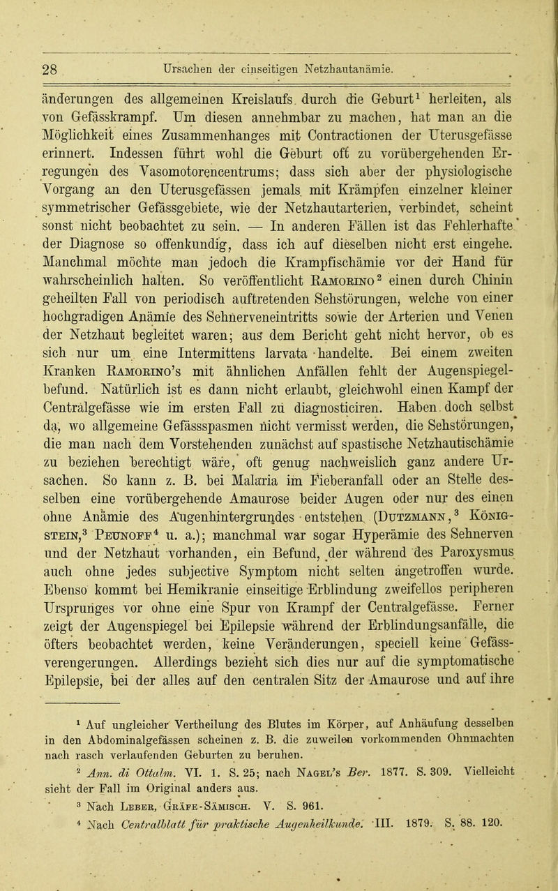 änderungen des allgemeinen Kreislaufs, durch die Geburt1 herleiten, als von Gefässkrampf. Um diesen annehmbar zu machen, hat man an die Möglichkeit eines Zusammenhanges mit Contractionen der Uterusgefässe erinnert. Indessen führt wohl die Geburt oft zu vorübergehenden Er- regungen des Vasomotorencentrums; dass sich aber der physiologische Vorgang an den TJterusgefässen jemals mit Krämpfen einzelner kleiner symmetrischer Gefässgebiete, wie der Netzhautarterien, verbindet, scheint sonst nicht beobachtet zu sein. — In anderen Fällen ist das Fehlerhafte' der Diagnose so offenkundig, dass ich auf dieselben nicht erst eingehe. Manchmal möchte man jedoch die Krampfischämie vor der Hand für wahrscheinlich halten. So veröffentlicht Kamoeino2 einen durch Chinin geheilten Fall von periodisch auftretenden Sehstörungenj welche von einer hochgradigen Anämie des Sehnerveneintritts sowie der Arterien und Venen der Netzhaut begleitet waren; aus dem Bericht geht nicht hervor, ob es sich nur um eine Intermittens larvata handelte. Bei einem zweiten Kranken Bamoeino's mit ähnlichen Anfällen fehlt der Augenspiegel- befund. Natürlich ist es dann nicht erlaubt, gleichwohl einen Kampf der Centrälgefässe wie im ersten Fall zu diagnosticiren. Haben, doch selbst da, wo allgemeine Gefässspasmen nicht vermisst werden, die Sehstörungen, die man nach dem Vorstehenden zunächst auf spastische Netzhautischämie zu beziehen berechtigt wäre, oft genug nachweislich ganz andere Ur- sachen. So kann z. B. bei Malaria im Fieberanfall oder an Stelle des- selben eine vorübergehende Amaurose beider Augen oder nur des einen ohne Anämie des Augenhintergrundes entstehen (Dutzmann ,3 König- stein,3 Peunoff4 u. a.); manchmal war sogar Hyperämie des Sehnerven und der Netzhaut vorhanden, ein Befund, der während des Paroxysmus auch ohne jedes subjective Symptom nicht selten angetroffen wurde. Ebenso kommt bei Hemikranie einseitige Erblindung zweifellos peripheren Ursprunges vor ohne eine Spur von Krampf der Centrälgefässe. Ferner zeigt der Augenspiegel bei Epilepsie während der Erblindungsanfälle, die öfters beobachtet werden, keine Veränderungen, speciell keine Gefäss- verengerungen. Allerdings bezieht sich dies nur auf die symptomatische Epilepsie, bei der alles auf den centralen Sitz der Amaurose und auf ihre 1 Auf ungleicher Vertheilung des Blutes im Körper, auf Anhäufung desselben in den Abdominalgefässen scheinen z. B. die zuweilen vorkommenden Ohnmächten nach rasch verlaufenden Geburten zu beruhen. 2 Ann. di Ottalm. VI. 1. S. 25; nach Nagel's Ber. 1877. S. 309. Vielleicht sieht der Fall im Original anders aus. 3 Nach Leber, Gräfe-Sämisch. V. S. 961. 4 Nach Centralblatt für praktische Augenheilkunde'. III. 1879. S. 88. 120.