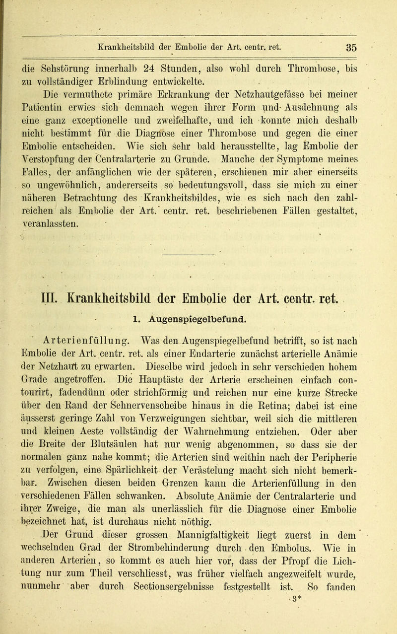 die Sehstörung innerhalb 24 Stunden,, also wohl durch Thrombose, bis zu vollständiger Erblindung entwickelte. Die vermuthete primäre Erkrankung der Netzhautgefässe bei meiner Patientin erwies sich demnach wegen ihrer Form und- Ausdehnung als eine ganz exceptionelle und zweifelhafte, und ich konnte mich deshalb nicht bestimmt für die Diagnose einer Thrombose und gegen die einer Embolie entscheiden. Wie sich sehr bald herausstellte, lag Embolie der Verstopfung der Centraiarterie zu Grunde. Manche der Symptome meines Falles, der anfänglichen wie der späteren, erschienen mir aber einerseits so ungewöhnlich, andererseits so bedeutungsvoll, dass sie mich zu einer näheren Betrachtung des Krankheitsbildes, wie es sich nach den zahl- reichen als Embolie der Art. centr. ret. beschriebenen Fällen gestaltet, veranlassten. III. Krankheitsbild der Embolie der Art. centr. ret. 1. Augenspiegelbefund. Arterienfüllung. Was den Augenspiegelbefund betrifft, so ist nach Embolie der Art. centr. ret. als einer Endarterie zunächst arterielle Anämie der Netzhaut zu erwarten. Dieselbe wird jedoch in sehr verschieden hohem Grade angetroffen. Die Hauptäste der Arterie erscheinen einfach con- tourirt, fadendünn oder strichförmig und reichen nur eine kurze Strecke über den Rand der Sehnervenscheibe hinaus in die Retina; dabei ist eine äusserst geringe Zahl von Verzweigungen sichtbar, weil sich die mittleren und kleinen Aeste vollständig der Wahrnehmung entziehen. Oder aber die Breite der Blutsäulen hat nur wenig abgenommen, so dass sie der normalen ganz nahe kommt; die Arterien sind weithin nach der Peripherie zu verfolgen, eine Spärlichkeit der Verästelung macht sich nicht bemerk- bar. Zwischen diesen beiden Grenzen kann die Arterienfüllung in den verschiedenen Fällen schwanken. Absolute Anämie der Centraiarterie und ihrer Zweige, die man als unerlässlich für die Diagnose einer Embolie bezeichnet hat, ist durchaus nicht nöthig. Der Grund dieser grossen Mannigfaltigkeit liegt zuerst in dem' wechselnden Grad der Strombehinderung durch den Embolus. Wie in anderen Arterien, so kommt es auch hier vor, dass der Pfropf die Lich- tung nur zum Theil verschliesst, was früher vielfach angezweifelt wurde, nunmehr aber durch Sectionsergebnisse festgestellt ist. So fanden