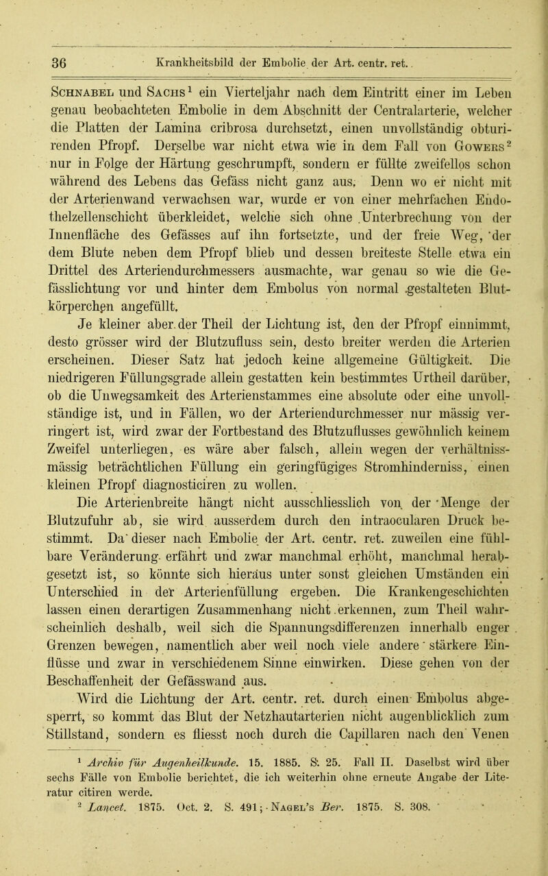 Schnabel und Sachs 1 ein Vierteljahr nach dem Eintritt einer im Lehen genau beobachteten Emholie in dem Abschnitt der Centraiarterie, welcher die Platten der Lamina cribrosa durchsetzt, einen unvollständig obturi- renden Pfropf. Derselbe war nicht etwa wie in dem Fall von Gowers2 nur in Folge der Härtung geschrumpft, sondern er füllte zweifellos schon während des Lebens das Gefäss nicht ganz aus. Denn wo er nicht mit der Arterienwand verwachsen war, wurde er von einer mehrfachen Endo- thelzellenschicht überkleidet, welche sich ohne .Unterbrechung von der Innenfläche des Gefässes auf ihn fortsetzte, und der freie AVeg, der dem Blute neben dem Pfropf blieb und dessen breiteste Stelle etwa ein Drittel des Arteriendurchmessers ausmachte, war genau so wie die Ge- fässlichtung vor und hinter dem Embolus von normal .gestalteten Blut- körperchen angefüllt. Je Meiner aber, der Theil der Lichtung ist, den der Pfropf einnimmt, desto grösser wird der Blutzufluss sein, desto breiter werden die Arterien erscheinen. Dieser Satz hat jedoch keine allgemeine Gültigkeit. Die niedrigeren Eüllungsgrade allein gestatten kein bestimmtes Urtheil darüber, ob die Unwegsamkeit des Arterienstammes eine absolute oder eine unvoll- ständige ist, und in Fällen, wo der Arteriendurchmesser nur massig ver- ringert ist, wird zwar der Fortbestand des Blutzuflusses gewöhnlich keinem Zweifel unterliegen, es wäre aber falsch, allein wegen der verhältniss- mässig beträchtlichen Füllung ein geringfügiges Stromhinderniss, einen kleinen Pfropf diagnosticiren zu wollen. Die Arterienbreite hängt nicht ausschliesslich von der -Menge der Blutzufuhr ab, sie wird ausserdem durch den intraocularen Druck be- stimmt. Da* dieser nach Embolie der Art. centr. ret. zuweilen eine fühl- bare Veränderung- erfährt und zwar manchmal erhöht, manchmal herab- gesetzt ist, so könnte sich hieraus unter sonst gleichen Umständen ein Unterschied in der Arterienfüllung ergeben. Die Krankengeschichten lassen einen derartigen Zusammenhang nicht .erkennen, zum Theil wahr- scheinlich deshalb, weil sich die Spannungsdifferenzen innerhalb enger Grenzen bewegen, namentlich aber weil noch viele andere' stärkere Ein- flüsse und zwar in verschiedenem Sinne einwirken. Diese gehen von der Beschaffenheit der Gefässwand aus. Wird die Lichtung der Art. centr. ret. durch einen Embolus abge- sperrt, so kommt das Blut der Netzhautarterien nicht augenblicklich zum Stillstand, sondern es fliesst noch durch die Capillaren nach den Venen 1 Archiv für Augenheilkunde. 15. 1885. S'. 25. Fall II. Daselbst wird über sechs Fälle von Embolie berichtet, die ich weiterhin ohne erneute Angabe der Lite- ratur citiren werde. 2 Lancet. 1875. Oct. 2. S. 491;Nagel's Ber. 1875. S. 308. '